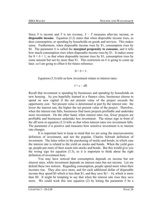 MBA MACRO

NEILSON AND WANAMAKER

Since Y is income and T is tax revenue, Y – T measures after-tax income, or
disposable income. Equation (3.2) states that when disposable income rises, so
does consumption, or spending by households on goods and services. This makes
sense. Furthermore, when disposable income rises by $1, consumption rises by
$b. The parameter b is called the marginal propensity to consume, and it tells
how much consumption rises when disposable income rises by $1. It makes sense
for 0 < b < 1, so that when disposable income rises by $1, consumption rises by
some amount but not by more than $1. This restriction on b is going to come up
later, so I am going to offset it for future reference:
0 < b < 1.
Equation (3.3) tells us how investment relates to interest rates:
I = e – dR.
Recall that investment is spending by businesses and spending by households on
new housing. As you hopefully learned in a finance class, businesses choose to
spend on new capital if the net present value of the project exceeds the
opportunity cost. Net present value is determined in part by the interest rate: the
lower the interest rate, the higher the net present value of the project. Therefore,
when the interest rate falls, businesses find more projects profitable and undertake
more investment. On the other hand, when interest rates rise, fewer projects are
profitable and businesses undertake less investment. The minus sign in front of
the dR term in equation (3.3) tells us that when interest rates rise investment falls.
The parameter d is positive and measures how sensitive investment is to interest
rate changes.
It is important here to keep in mind that we are using the macroeconomic
definition of investment, and not the popular, Charles Schwab definition of
investment. The latter refers to the purchasing of stocks and bonds, in which case
the interest rate is related to the yield on stocks and bonds. When the yield goes
up, people put more of their assets into stocks and bonds. But this would give you
the wrong sign for equation (3.3), so it is important to think about the right
definition of investment here.
You may have noticed that consumption depends on income but not
interest rates, while investment depends on interest rates but not income. Let me
defend these two notions. Regarding consumption, people spend more when their
incomes rise. They also save more, and for each additional dollar of disposable
income they spend $b which is less than $1, and they save $(1 – b), which is more
than $0. It might be tempting to say that when the interest rate rises they save
more. We could work this into equation (2) by letting the parameter b be a
CHAPTER 3 – IS-LM

PAGE 26

 