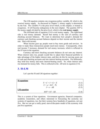 MBA MACRO

NEILSON AND WANAMAKER

The LM equation contains one exogenous policy variable, M, which is the
nominal money supply. As discussed in Chapter 1, money supply is determined
by the Fed. The variable P is the price level which, in this chapter, is treated as
exogenous. It will become endogenous in the next chapter. The quantity M/P is
the money supply divided by the price level, which is the real money supply.
The left-hand side of equation (3.4) is real money supply. The right-hand
side is real money demand. Recall that money is the sum of currency and
checking account balances. We want to determine how people’s demand for
currency and checking account balances depend on their income and the interest
rate. Start with income.
When income goes up, people want to buy more goods and services. In
order to make these transactions people need more money. Consequently, when
real income Y increases, demand for real money increases, which is reflected in
the hY term in the equation.
Currency and most checking accounts balances do not earn any interest.
When interest rates rise, people would like to adjust their financial portfolio to
take advantage of the higher interest rates, and they do this by moving assets out
of cash and checking accounts and into interest bearing accounts. Put differently,
they hold less money and more interest-bearing assets. So, when interest rates
rise demand for money falls. This is reflected in the –kR term in equation (3.4).

3. IS-LM
Let’s put the IS and LM equations together:

IS equations
Y=C+I+G+X
C = a + b(Y – T)
I = e – dR

(3.1)
(3.2)
(3.3)

M/P = hY – kR.

(3.4)

LM equation
This is a system of four equations. Government agencies, financial companies,
academic researchers, and others interested in forecasting the economy use
systems of equations, too, but their systems have hundreds of equations, not just
five. But we can get a really good, seat-of-the-pants model of the economy with
just five equations.

CHAPTER 3 – IS-LM

PAGE 28

 