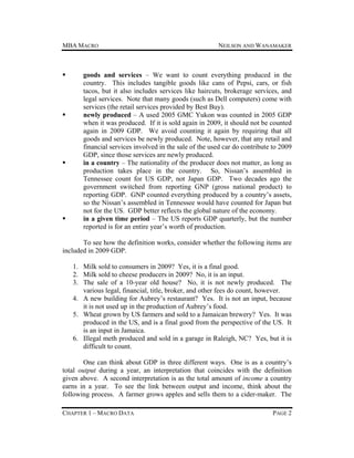 MBA MACRO









NEILSON AND WANAMAKER

goods and services – We want to count everything produced in the
country. This includes tangible goods like cans of Pepsi, cars, or fish
tacos, but it also includes services like haircuts, brokerage services, and
legal services. Note that many goods (such as Dell computers) come with
services (the retail services provided by Best Buy).
newly produced – A used 2005 GMC Yukon was counted in 2005 GDP
when it was produced. If it is sold again in 2009, it should not be counted
again in 2009 GDP. We avoid counting it again by requiring that all
goods and services be newly produced. Note, however, that any retail and
financial services involved in the sale of the used car do contribute to 2009
GDP, since those services are newly produced.
in a country – The nationality of the producer does not matter, as long as
production takes place in the country. So, Nissan’s assembled in
Tennessee count for US GDP, not Japan GDP. Two decades ago the
government switched from reporting GNP (gross national product) to
reporting GDP. GNP counted everything produced by a country’s assets,
so the Nissan’s assembled in Tennessee would have counted for Japan but
not for the US. GDP better reflects the global nature of the economy.
in a given time period – The US reports GDP quarterly, but the number
reported is for an entire year’s worth of production.

To see how the definition works, consider whether the following items are
included in 2009 GDP.
1. Milk sold to consumers in 2009? Yes, it is a final good.
2. Milk sold to cheese producers in 2009? No, it is an input.
3. The sale of a 10-year old house? No, it is not newly produced. The
various legal, financial, title, broker, and other fees do count, however.
4. A new building for Aubrey’s restaurant? Yes. It is not an input, because
it is not used up in the production of Aubrey’s food.
5. Wheat grown by US farmers and sold to a Jamaican brewery? Yes. It was
produced in the US, and is a final good from the perspective of the US. It
is an input in Jamaica.
6. Illegal meth produced and sold in a garage in Raleigh, NC? Yes, but it is
difficult to count.
One can think about GDP in three different ways. One is as a country’s
total output during a year, an interpretation that coincides with the definition
given above. A second interpretation is as the total amount of income a country
earns in a year. To see the link between output and income, think about the
following process. A farmer grows apples and sells them to a cider-maker. The
CHAPTER 1 – MACRO DATA

PAGE 2

 
