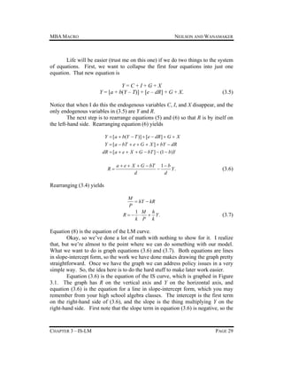MBA MACRO

NEILSON AND WANAMAKER

Life will be easier (trust me on this one) if we do two things to the system
of equations. First, we want to collapse the first four equations into just one
equation. That new equation is
Y=C+I+G+X
Y = [a + b(Y – T)] + [e – dR] + G + X.

(3.5)

Notice that when I do this the endogenous variables C, I, and X disappear, and the
only endogenous variables in (3.5) are Y and R.
The next step is to rearrange equations (5) and (6) so that R is by itself on
the left-hand side. Rearranging equation (6) yields
Y  [a  b(Y  T )]  [e  dR ]  G  X
Y  [a  bT  e  G  X ]  bY  dR
dR  [a  e  X  G  bT ]  (1  b)Y
R

a  e  X  G  bT 1  b

Y.
d
d

(3.6)

Rearranging (3.4) yields
M
 hY  kR
P
1 M h
R     Y.
k P k

(3.7)

Equation (8) is the equation of the LM curve.
Okay, so we’ve done a lot of math with nothing to show for it. I realize
that, but we’re almost to the point where we can do something with our model.
What we want to do is graph equations (3.6) and (3.7). Both equations are lines
in slope-intercept form, so the work we have done makes drawing the graph pretty
straightforward. Once we have the graph we can address policy issues in a very
simple way. So, the idea here is to do the hard stuff to make later work easier.
Equation (3.6) is the equation of the IS curve, which is graphed in Figure
3.1. The graph has R on the vertical axis and Y on the horizontal axis, and
equation (3.6) is the equation for a line in slope-intercept form, which you may
remember from your high school algebra classes. The intercept is the first term
on the right-hand side of (3.6), and the slope is the thing multiplying Y on the
right-hand side. First note that the slope term in equation (3.6) is negative, so the

CHAPTER 3 – IS-LM

PAGE 29

 