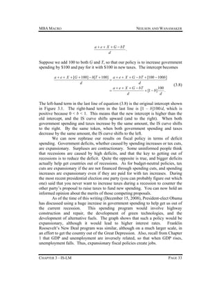 MBA MACRO

NEILSON AND WANAMAKER

a  e  X  G  bT
.
d

Suppose we add 100 to both G and T, so that our policy is to increase government
spending by $100 and pay for it with $100 in new taxes. The intercept becomes
a  e  X  [G  100]  b[T  100] a  e  X  G  bT  [100  100b]

d
d
100
a  e  X  G  bT

 [1  b]
.
d
d

(3.8)

The left-hand term in the last line of equation (3.8) is the original intercept shown
in Figure 3.1. The right-hand term in the last line is [1 – b]100/d, which is
positive because 0 < b < 1. This means that the new intercept is higher than the
old intercept, and the IS curve shifts upward (and to the right). When both
government spending and taxes increase by the same amount, the IS curve shifts
to the right. By the same token, when both government spending and taxes
decrease by the same amount, the IS curve shifts to the left.
We can now rephrase our results on fiscal policy in terms of deficit
spending. Government deficits, whether caused by spending increases or tax cuts,
are expansionary. Surpluses are contractionary. Some uninformed people think
that recessions are caused by high deficits, and that the key to getting out of
recessions is to reduce the deficit. Quite the opposite is true, and bigger deficits
actually help get countries out of recessions. As for budget-neutral policies, tax
cuts are expansionary if the are not financed through spending cuts, and spending
increases are expansionary even if they are paid for with tax increases. During
the most recent presidential election one party (you can probably figure out which
one) said that you never want to increase taxes during a recession to counter the
other party’s proposal to raise taxes to fund new spending. You can now hold an
informed opinion about the merits of those competing proposals.
As of the time of this writing (December 15, 2008), President-elect Obama
has discussed using a huge increase in government spending to help get us out of
the current recession.
This spending program would involve highway
construction and repair, the development of green technologies, and the
development of alternative fuels. The graph shows that such a policy would be
expansionary, although it would lead to higher interest rates. Franklin
Roosevelt’s New Deal program was similar, although on a much larger scale, in
an effort to get the country out of the Great Depression. Also, recall from Chapter
1 that GDP and unemployment are inversely related, so that when GDP rises,
unemployment falls. Thus, expansionary fiscal policies create jobs.
CHAPTER 3 – IS-LM

PAGE 33

 