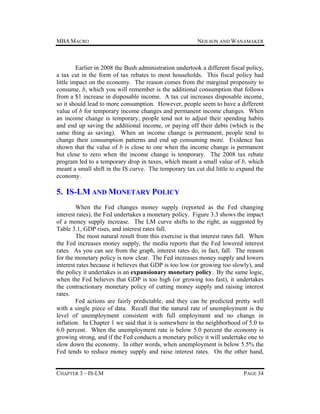 MBA MACRO

NEILSON AND WANAMAKER

Earlier in 2008 the Bush administration undertook a different fiscal policy,
a tax cut in the form of tax rebates to most households. This fiscal policy had
little impact on the economy. The reason comes from the marginal propensity to
consume, b, which you will remember is the additional consumption that follows
from a $1 increase in disposable income. A tax cut increases disposable income,
so it should lead to more consumption. However, people seem to have a different
value of b for temporary income changes and permanent income changes. When
an income change is temporary, people tend not to adjust their spending habits
and end up saving the additional income, or paying off their debts (which is the
same thing as saving). When an income change is permanent, people tend to
change their consumption patterns and end up consuming more. Evidence has
shown that the value of b is close to one when the income change is permanent
but close to zero when the income change is temporary. The 2008 tax rebate
program led to a temporary drop in taxes, which meant a small value of b, which
meant a small shift in the IS curve. The temporary tax cut did little to expand the
economy.

5. IS-LM AND MONETARY POLICY
When the Fed changes money supply (reported as the Fed changing
interest rates), the Fed undertakes a monetary policy. Figure 3.3 shows the impact
of a money supply increase. The LM curve shifts to the right, as suggested by
Table 3.1, GDP rises, and interest rates fall.
The most natural result from this exercise is that interest rates fall. When
the Fed increases money supply, the media reports that the Fed lowered interest
rates. As you can see from the graph, interest rates do, in fact, fall. The reason
for the monetary policy is now clear. The Fed increases money supply and lowers
interest rates because it believes that GDP is too low (or growing too slowly), and
the policy it undertakes is an expansionary monetary policy. By the same logic,
when the Fed believes that GDP is too high (or growing too fast), it undertakes
the contractionary monetary policy of cutting money supply and raising interest
rates.
Fed actions are fairly predictable, and they can be predicted pretty well
with a single piece of data. Recall that the natural rate of unemployment is the
level of unemployment consistent with full employment and no change in
inflation. In Chapter 1 we said that it is somewhere in the neighborhood of 5.0 to
6.0 percent. When the unemployment rate is below 5.0 percent the economy is
growing strong, and if the Fed conducts a monetary policy it will undertake one to
slow down the economy. In other words, when unemployment is below 5.5% the
Fed tends to reduce money supply and raise interest rates. On the other hand,
CHAPTER 3 – IS-LM

PAGE 34

 