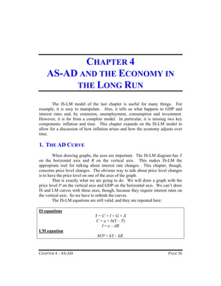 CHAPTER 4
AS-AD AND THE ECONOMY IN
THE LONG RUN
The IS-LM model of the last chapter is useful for many things. For
example, it is easy to manipulate. Also, it tells us what happens to GDP and
interest rates and, by extension, unemployment, consumption and investment.
However, it is far from a complete model. In particular, it is missing two key
components: inflation and time. This chapter expands on the IS-LM model to
allow for a discussion of how inflation arises and how the economy adjusts over
time.

1. THE AD CURVE
When drawing graphs, the axes are important. The IS-LM diagram has Y
on the horizontal axis and R on the vertical axis. This makes IS-LM the
appropriate tool for talking about interest rate changes. This chapter, though,
concerns price level changes. The obvious way to talk about price level changes
is to have the price level on one of the axes of the graph.
That is exactly what we are going to do. We will draw a graph with the
price level P on the vertical axis and GDP on the horizontal axis. We can’t draw
IS and LM curves with these axes, though, because they require interest rates on
the vertical axis. So we have to rethink the curves.
The IS-LM equations are still valid, and they are repeated here:
IS equations
Y=C+I+G+X
C = a + b(Y – T)
I = e – dR
LM equation
M/P = hY – kR.

CHAPTER 4 – AS-AD

PAGE 36

 