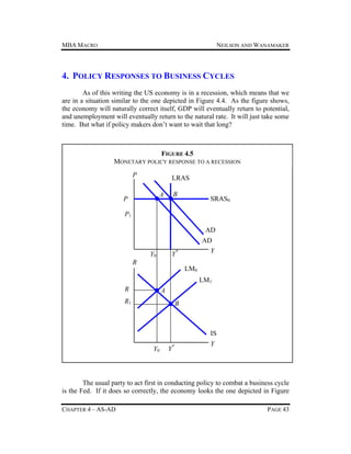 MBA MACRO

NEILSON AND WANAMAKER

4. POLICY RESPONSES TO BUSINESS CYCLES
As of this writing the US economy is in a recession, which means that we
are in a situation similar to the one depicted in Figure 4.4. As the figure shows,
the economy will naturally correct itself, GDP will eventually return to potential,
and unemployment will eventually return to the natural rate. It will just take some
time. But what if policy makers don’t want to wait that long?

FIGURE 4.5
MONETARY POLICY RESPONSE TO A RECESSION
P

LRAS
A

P

B

SRAS0

P1
AD
AD
Y

Y*

Y0
R

LM0
LM1

R

A

R1

B

IS
Y0

Y*

Y

The usual party to act first in conducting policy to combat a business cycle
is the Fed. If it does so correctly, the economy looks the one depicted in Figure
CHAPTER 4 – AS-AD

PAGE 43

 