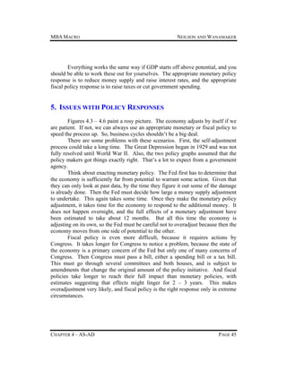 MBA MACRO

NEILSON AND WANAMAKER

Everything works the same way if GDP starts off above potential, and you
should be able to work these out for yourselves. The appropriate monetary policy
response is to reduce money supply and raise interest rates, and the appropriate
fiscal policy response is to raise taxes or cut government spending.

5. ISSUES WITH POLICY RESPONSES
Figures 4.3 – 4.6 paint a rosy picture. The economy adjusts by itself if we
are patient. If not, we can always use an appropriate monetary or fiscal policy to
speed the process up. So, business cycles shouldn’t be a big deal.
There are some problems with these scenarios. First, the self-adjustment
process could take a long time. The Great Depression began in 1929 and was not
fully resolved until World War II. Also, the two policy graphs assumed that the
policy makers got things exactly right. That’s a lot to expect from a government
agency.
Think about enacting monetary policy. The Fed first has to determine that
the economy is sufficiently far from potential to warrant some action. Given that
they can only look at past data, by the time they figure it out some of the damage
is already done. Then the Fed must decide how large a money supply adjustment
to undertake. This again takes some time. Once they make the monetary policy
adjustment, it takes time for the economy to respond to the additional money. It
does not happen overnight, and the full effects of a monetary adjustment have
been estimated to take about 12 months. But all this time the economy is
adjusting on its own, so the Fed must be careful not to overadjust because then the
economy moves from one side of potential to the other.
Fiscal policy is even more difficult, because it requires actions by
Congress. It takes longer for Congress to notice a problem, because the state of
the economy is a primary concern of the Fed but only one of many concerns of
Congress. Then Congress must pass a bill, either a spending bill or a tax bill.
This must go through several committees and both houses, and is subject to
amendments that change the original amount of the policy initiative. And fiscal
policies take longer to reach their full impact than monetary policies, with
estimates suggesting that effects might linger for 2 – 3 years. This makes
overadjustment very likely, and fiscal policy is the right response only in extreme
circumstances.

CHAPTER 4 – AS-AD

PAGE 45

 