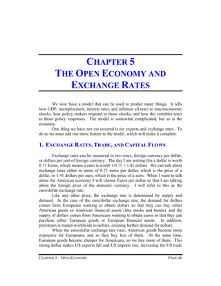 CHAPTER 5
THE OPEN ECONOMY AND
EXCHANGE RATES
We now have a model that can be used to predict many things. It tells
how GDP, unemployment, interest rates, and inflation all react to macroeconomic
shocks, how policy makers respond to those shocks, and how the variables react
to those policy responses. The model is somewhat complicated, but so is the
economy.
One thing we have not yet covered is net exports and exchange rates. To
do so we must add one more feature to the model, which will make it complete.

1. EXCHANGE RATES, TRADE, AND CAPITAL FLOWS
Exchange rates can be measured in two ways, foreign currency per dollar,
or dollars per unit of foreign currency. The day I am writing this a dollar is worth
0.71 Euros, which means a euro is worth 1/0.71 = 1.41 dollars. We can talk about
exchange rates either in terms of 0.71 euros per dollar, which is the price of a
dollar, or 1.41 dollars per euro, which is the price of a euro. When I want to talk
about the American economy I will choose Euros per dollar so that I am talking
about the foreign price of the domestic currency. I will refer to this as the
euro/dollar exchange rate.
Like any other price, the exchange rate is determined by supply and
demand. In the case of the euro/dollar exchange rate, the demand for dollars
comes from Europeans wanting to obtain dollars so that they can buy either
American goods or American financial assets (like stocks and bonds), and the
supply of dollars comes from Americans wanting to obtain euros so that they can
purchase either European goods or European financial assets. In addition,
petroleum is traded worldwide in dollars, creating further demand for dollars.
When the euro/dollar exchange rate rises, American goods become more
expensive for Europeans, and so they buy less of them. At the same time,
European goods become cheaper for Americans, so we buy more of them. This
strong dollar makes US exports fall and US imports rise, increasing the US trade
CHAPTER 5 – OPEN ECONOMY

PAGE 46

 