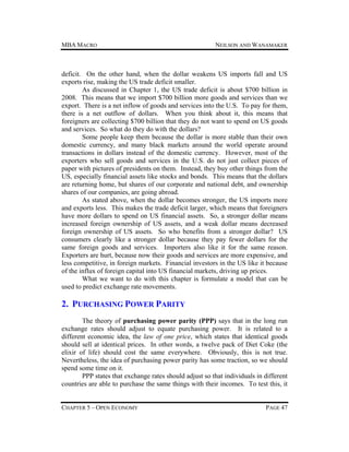 MBA MACRO

NEILSON AND WANAMAKER

deficit. On the other hand, when the dollar weakens US imports fall and US
exports rise, making the US trade deficit smaller.
As discussed in Chapter 1, the US trade deficit is about $700 billion in
2008. This means that we import $700 billion more goods and services than we
export. There is a net inflow of goods and services into the U.S. To pay for them,
there is a net outflow of dollars. When you think about it, this means that
foreigners are collecting $700 billion that they do not want to spend on US goods
and services. So what do they do with the dollars?
Some people keep them because the dollar is more stable than their own
domestic currency, and many black markets around the world operate around
transactions in dollars instead of the domestic currency. However, most of the
exporters who sell goods and services in the U.S. do not just collect pieces of
paper with pictures of presidents on them. Instead, they buy other things from the
US, especially financial assets like stocks and bonds. This means that the dollars
are returning home, but shares of our corporate and national debt, and ownership
shares of our companies, are going abroad.
As stated above, when the dollar becomes stronger, the US imports more
and exports less. This makes the trade deficit larger, which means that foreigners
have more dollars to spend on US financial assets. So, a stronger dollar means
increased foreign ownership of US assets, and a weak dollar means decreased
foreign ownership of US assets. So who benefits from a stronger dollar? US
consumers clearly like a stronger dollar because they pay fewer dollars for the
same foreign goods and services. Importers also like it for the same reason.
Exporters are hurt, because now their goods and services are more expensive, and
less competitive, in foreign markets. Financial investors in the US like it because
of the influx of foreign capital into US financial markets, driving up prices.
What we want to do with this chapter is formulate a model that can be
used to predict exchange rate movements.

2. PURCHASING POWER PARITY
The theory of purchasing power parity (PPP) says that in the long run
exchange rates should adjust to equate purchasing power. It is related to a
different economic idea, the law of one price, which states that identical goods
should sell at identical prices. In other words, a twelve pack of Diet Coke (the
elixir of life) should cost the same everywhere. Obviously, this is not true.
Nevertheless, the idea of purchasing power parity has some traction, so we should
spend some time on it.
PPP states that exchange rates should adjust so that individuals in different
countries are able to purchase the same things with their incomes. To test this, it
CHAPTER 5 – OPEN ECONOMY

PAGE 47

 