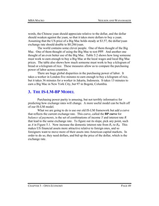 MBA MACRO

NEILSON AND WANAMAKER

words, the Chinese yuan should appreciate relative to the dollar, and the dollar
should weaken against the yuan, so that it takes more dollars to buy a yuan.
Assuming that the US price of a Big Mac holds steady at $3.57, the dollar/yuan
exchange rate should double to $0.286/yuan.
The world contains some clever people. One of them thought of the Big
Mac. One of them thought of using the Big Mac to test PPP. And another one
thought of an even better use of the Big Mac. Table 5.2 shows how long someone
must work to earn enough to buy a Big Mac at the local wages and local Big Mac
prices. The table also shows how much someone must work to buy a kilogram of
bread or a kilogram of rice. These measures allow us to compare the purchasing
power of labor across countries.
There are huge global disparities in the purchasing power of labor. It
takes a worker in London five minutes to earn enough to buy a kilogram of rice,
but it takes 36 minutes for a worker in Jakarta, Indonesia. It takes 13 minutes to
earn a Big Mac in New York City, but 97 in Bogotá, Columbia.

3. THE IS-LM-BP MODEL
Purchasing power parity is amusing, but not terribly informative for
predicting how exchange rates will change. A more useful model can be built off
of our IS-LM model.
What we are going to do is use our old IS-LM framework but add a curve
that reflects the current exchange rate. This curve, called the BP curve for
balance of payments, is the set of combinations of income Y and interest rate R
that lead to the same exchange rate. To figure out its slope, pick any point, such
as A in Figure 5.1. Now increase the domestic interest rate from RA to RB. This
makes US financial assets more attractive relative to foreign ones, and so
foreigners want to move more of their assets into American capital markets. In
order to do so, they need dollars, and bid up the price of the dollar, which is the
exchange rate.

CHAPTER 5 – OPEN ECONOMY

PAGE 49

 
