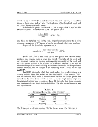 MBA MACRO

NEILSON AND WANAMAKER

month. Every month the BLS sends teams out, all over the country, to record the
prices of these goods and services. The total price of the bundle of goods and
services is the consumer price index.
Inflation is the growth rate of the CPI. For example, the CPI was 208.9 in
October 2007 and 216.6 in October 2008. The growth rate is
216.6  208.9
 100%  3.7% ,
208.9

and this is the inflation rate for the year. The inflation rate shows that it costs
consumers an average of 3.7% more to buy the same bundle of goods a year later.
In general, the formula for a growth rate is
growth rate 

new value  old value
 100% .
old value

Recall that GDP is the value of all final goods and services newly
produced in a country during a given time period. The value of the goods and
services could rise for two reasons, an increase in the quantity of the goods and
services, and an increase in the price of the goods and services. If we want to
measure changes in economic activity, we want to concentrate on changes in the
amount produced, and not changes in the underlying prices. To do this we use
real GDP.
Real GDP is the value of all final goods and services newly produced in a
country during a given time period, just like regular GDP (called nominal GDP),
but this time the prices used to measure value are not the current prices, but
instead are the prices from some base year. A really simple (some might say
lame) example shows what is going on. Table 1.2 shows the data for an economy
that produces only two goods, food and clothing. The table shows both the prices
and the quantities.
TABLE 1.2
ECONOMIC DATA FOR A LAME ECONOMY
Year
Product
Quantity
Price
2008
Food
500
6
Clothing
200
30
2009
Food
600
5
Clothing
150
60
The first step is to calculate nominal GDP for the two years. For 2008, this is
CHAPTER 1 – MACRO DATA

PAGE 5

 