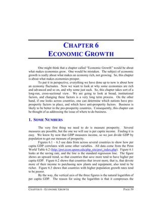 CHAPTER 6
ECONOMIC GROWTH
One might think that a chapter called “Economic Growth” would be about
what makes economies grow. One would be mistaken. The subject of economic
growth is really about what makes an economy rich, not growing. So, this chapter
is about what makes economies prosper.
To put it in perspective, everything we have done up to now is about how
an economy fluctuates. Now we want to look at why some economies are rich
and advanced and so on, and why some just suck. So, this chapter takes sort of a
long-run, cross-sectional view. We are going to look at broad, institutional
factors, and changing these factors is a very long term process. On the other
hand, if one looks across countries, one can determine which nations have proprosperity factors in place, and which have anti-prosperity factors. Business is
likely to be better in the pro-prosperity countries. Consequently, this chapter can
be thought of as addressing the issue of where to do business.

1. SOME NUMBERS
The very first thing we need to do is measure prosperity. Several
measures are possible, but the one we will use is per capita income. Finding it is
easy. We know by now that GDP measures income, so we just divide GDP by
population to get our measure of prosperity.
Figures 6.1 – 6.3 use data from across several countries to show how per
capita GDP correlates with some other variables. All data come from the Penn
World Table 6.2 (http://pwt.econ.upenn.edu/php_site/pwt_index.php). Figure 6.1
looks at the saving rate, and the line is the standard regression line. The figure
shows an upward trend, so that countries that save more tend to have higher per
capita GDP. Figure 6.2 shows that countries that invest more, that is, that devote
more of their income to purchasing new plants and equipment, also tend to be
richer. Figure 6.3 shows that countries with higher population growth rates tend
to be poorer.
By the way, the vertical axis of the three figures is the natural logarithm of
per capita GDP. The reason for using the logarithm is that it compresses the
CHAPTER 6 – ECONOMIC GROWTH

PAGE 59

 