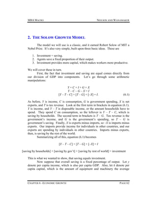 MBA MACRO

NEILSON AND WANAMAKER

2. THE SOLOW GROWTH MODEL
The model we will use is a classic, and it earned Robert Solow of MIT a
Nobel Prize. It’s also very simple, built upon three basic ideas. These are
1. Investment = saving.
2. Agents save a fixed proportion of their output.
3. Investment provides more capital, which makes workers more productive.
We will cover these in turn.
First, the fact that investment and saving are equal comes directly from
our division of GDP into components. Let’s go through some arithmetic
manipulations:
Y=C+I+G+X
Y–C–G–X=I
[Y – T – C] + [T – G] + [–X] = I.

(6.1)

As before, Y is income, C is consumption, G is government spending, X is net
exports, and T is tax revenue. Look at the first term in brackets in equation (6.1).
Y is income, and Y – T is disposable income, or the amount households have to
spend. They spend C on consumption, so the leftover is Y – T – C, which is
saving by households. The second term in brackets is T – G. Tax revenue is the
government’s income, and G is the government’s spending, so T – G is
government’s saving. Finally, X is exports minus imports, so –X is imports minus
exports. Our imports provide income for individuals in other countries, and our
exports are spending by individuals in other countries. Imports minus exports,
then, is saving by the rest of the world.
Summarizing all of this, equation (6.1) becomes
[Y – T – C] + [T – G] + [–X] = I
[saving by households] + [saving by gov’t] + [saving by rest of world] = investment
This is what we wanted to show, that saving equals investment.
Now suppose that overall saving is a fixed percentage of output. Let y
denote per capita income, which is also per capita GDP. Also, let k denote per
capita capital, which is the amount of equipment and machinery the average

CHAPTER 6 –ECONOMIC GROWTH

PAGE 62

 
