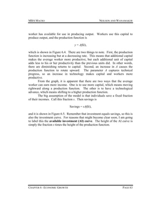 MBA MACRO

NEILSON AND WANAMAKER

worker has available for use in producing output. Workers use this capital to
produce output, and the production function is
y = Af(k),
which is shown in Figure 6.4. There are two things to note. First, the production
function is increasing but at a decreasing rate. This means that additional capital
makes the average worker more productive, but each additional unit of capital
adds less to his or her productivity than the previous units did. In other words,
there are diminishing returns to capital. Second, an increase in A causes the
production function to rotate upward. The parameter A captures technical
progress, so an increase in technology makes capital and workers more
productive.
From the graph, it is apparent that there are two ways that the average
worker can earn more income. One is to use more capital, which means moving
rightward along a production function. The other is to have a technological
advance, which means shifting to a higher production function.
The big assumption of the model is that individuals save a fixed fraction
of their incomes. Call this fraction s. Then savings is
Savings = sAf(k),
and it is shown in Figure 6.5. Remember that investment equals savings, so this is
also the investment curve. For reasons that might become clear soon, I am going
to label this the available investment (AI) curve. The height of the AI curve is
simply the fraction s times the height of the production function.

CHAPTER 6 –ECONOMIC GROWTH

PAGE 63

 