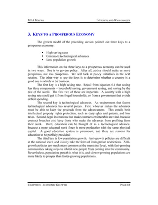 MBA MACRO

NEILSON AND WANAMAKER

3. KEYS TO A PROSPEROUS ECONOMY
The growth model of the preceding section pointed out three keys to a
prosperous economy:




High saving rates
Continued technological advances
Low population growth

This information on the three keys to a prosperous economy can be used
in two ways. One is to govern policy. After all, policy should make us more
prosperous, not less prosperous. We will look at policy initiatives in the next
section. The other way to use the keys is to determine whether a country is a
good one in which to do business.
The first key is a high saving rate. Recall from equation 6.1 that saving
has three components – household saving, government saving, and saving by the
rest of the world. The first two of these are important. A country with a high
saving rate could get it from frugal households, or from a government that avoids
deficit spending.
The second key is technological advances. An environment that favors
technological advances has several pieces. First, whoever makes the advances
must be able to keep the proceeds from the advancement. This entails both
intellectual property rights protection, such as copyrights and patents, and low
taxes. Second, legal institutions that make contracts enforceable are vital, because
contract breaches also keep those who make the advances from profiting from
their work. Third, education can be thought of as a technological advance,
because a more educated work force is more productive with the same physical
capital. A good education system is paramount, and there are reasons for
education to be publicly provided.
The third key is low population growth. Anti-growth policies are difficult
at the national level, and usually take the form of immigration restrictions. Antigrowth policies are much more common at the municipal level, with fast-growing
communities taking steps to inhibit new people from coming into the community.
Nevertheless, population growth is what it is, and slower-growing populations are
more likely to prosper than faster-growing populations.

CHAPTER 6 –ECONOMIC GROWTH

PAGE 68

 