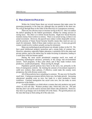 MBA MACRO

NEILSON AND WANAMAKER

4. PRO-GROWTH POLICIES
Within the United States there are several measures that make sense for
promoting prosperity in the long run, although they are painful in the short run.
We will go through these in the order of the three keys to a prosperous economy.
There are two obvious ways to increase saving in the US. One is to reduce
the deficit spending by the federal government, whether by cutting services or
raising taxes. The other is to reform Social Security. Right now Social Security
transfers money from workers to retirees. There is no actual saving, so there is no
actual investment. However, the payroll taxes reduce worker disposable income,
and the promise of future Social Security benefits means they need not save as
much for retirement. Both of these make workers save less. A more pro-growth
system would involve workers actually saving for retirement.
Many pro-technological growth pieces are already in place in the US. We
have good intellectual property protection and a strong body of contract law.
However, education, especially higher education, is primarily left to the states and
private entities, and so the nation may be under-investing in education, leading to
a work force with less human capital.
During the most recent presidential campaign much was made of
promoting technological advances, primarily in the energy and environmental
sectors. Such programs, if they came about, and if they made workers more
productive, would aid prosperity. Those are big ifs, though.
Population growth policies have been in the news, too, primarily in the
form of immigration controls. By limiting the amount of investment required to
outfit new workers, these policies, if effective, could make the country more
prosperous, but with obvious social costs.
All of these policies have something in common. We pay now for benefits
much later. Cutting government deficits hurts now, but helps growth. Increasing
educational spending costs us now, but leads to a more productive future
workforce. Limiting immigration has social costs now, but can make us more
prosperous in the future.
A useful metaphor is to think about a country that only produces one good,
which we will call cake. Workers produce cake, which they also eat. The part
that they don’t eat can be used to increase their future cake production. However,
they have to go hungry now to be better off in the future. Pro-growth policies are
the ones that keep us from eating all of the cake now.

CHAPTER 6 –ECONOMIC GROWTH

PAGE 69

 