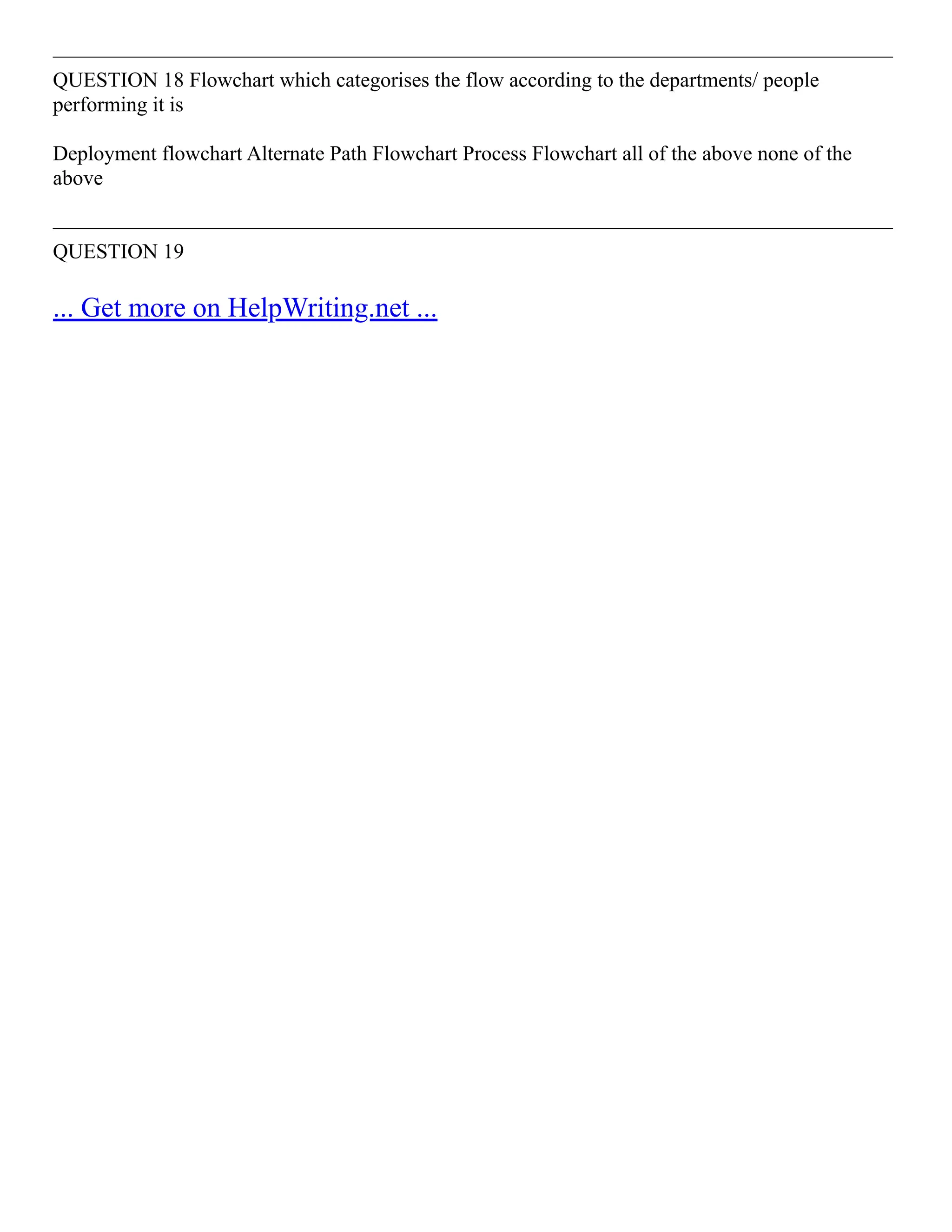 ––––––––––––––––––––––––––––––––––––––––––––––––––––––––––––––––––––––––––––––––
QUESTION 18 Flowchart which categorises the flow according to the departments/ people
performing it is
Deployment flowchart Alternate Path Flowchart Process Flowchart all of the above none of the
above
––––––––––––––––––––––––––––––––––––––––––––––––––––––––––––––––––––––––––––––––
QUESTION 19
... Get more on HelpWriting.net ...
 