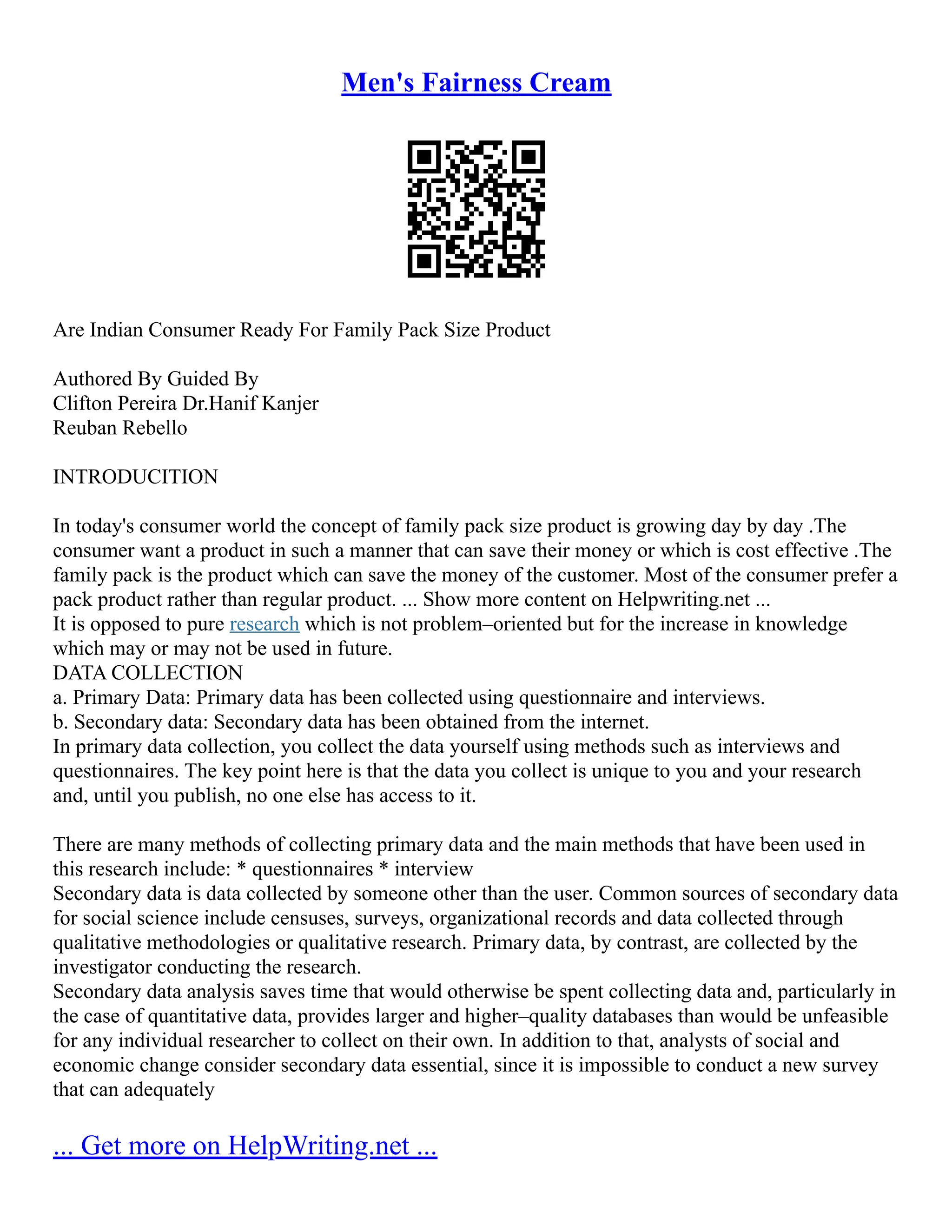 Men's Fairness Cream
Are Indian Consumer Ready For Family Pack Size Product
Authored By Guided By
Clifton Pereira Dr.Hanif Kanjer
Reuban Rebello
INTRODUCITION
In today's consumer world the concept of family pack size product is growing day by day .The
consumer want a product in such a manner that can save their money or which is cost effective .The
family pack is the product which can save the money of the customer. Most of the consumer prefer a
pack product rather than regular product. ... Show more content on Helpwriting.net ...
It is opposed to pure research which is not problem–oriented but for the increase in knowledge
which may or may not be used in future.
DATA COLLECTION
a. Primary Data: Primary data has been collected using questionnaire and interviews.
b. Secondary data: Secondary data has been obtained from the internet.
In primary data collection, you collect the data yourself using methods such as interviews and
questionnaires. The key point here is that the data you collect is unique to you and your research
and, until you publish, no one else has access to it.
There are many methods of collecting primary data and the main methods that have been used in
this research include: * questionnaires * interview
Secondary data is data collected by someone other than the user. Common sources of secondary data
for social science include censuses, surveys, organizational records and data collected through
qualitative methodologies or qualitative research. Primary data, by contrast, are collected by the
investigator conducting the research.
Secondary data analysis saves time that would otherwise be spent collecting data and, particularly in
the case of quantitative data, provides larger and higher–quality databases than would be unfeasible
for any individual researcher to collect on their own. In addition to that, analysts of social and
economic change consider secondary data essential, since it is impossible to conduct a new survey
that can adequately
... Get more on HelpWriting.net ...
 