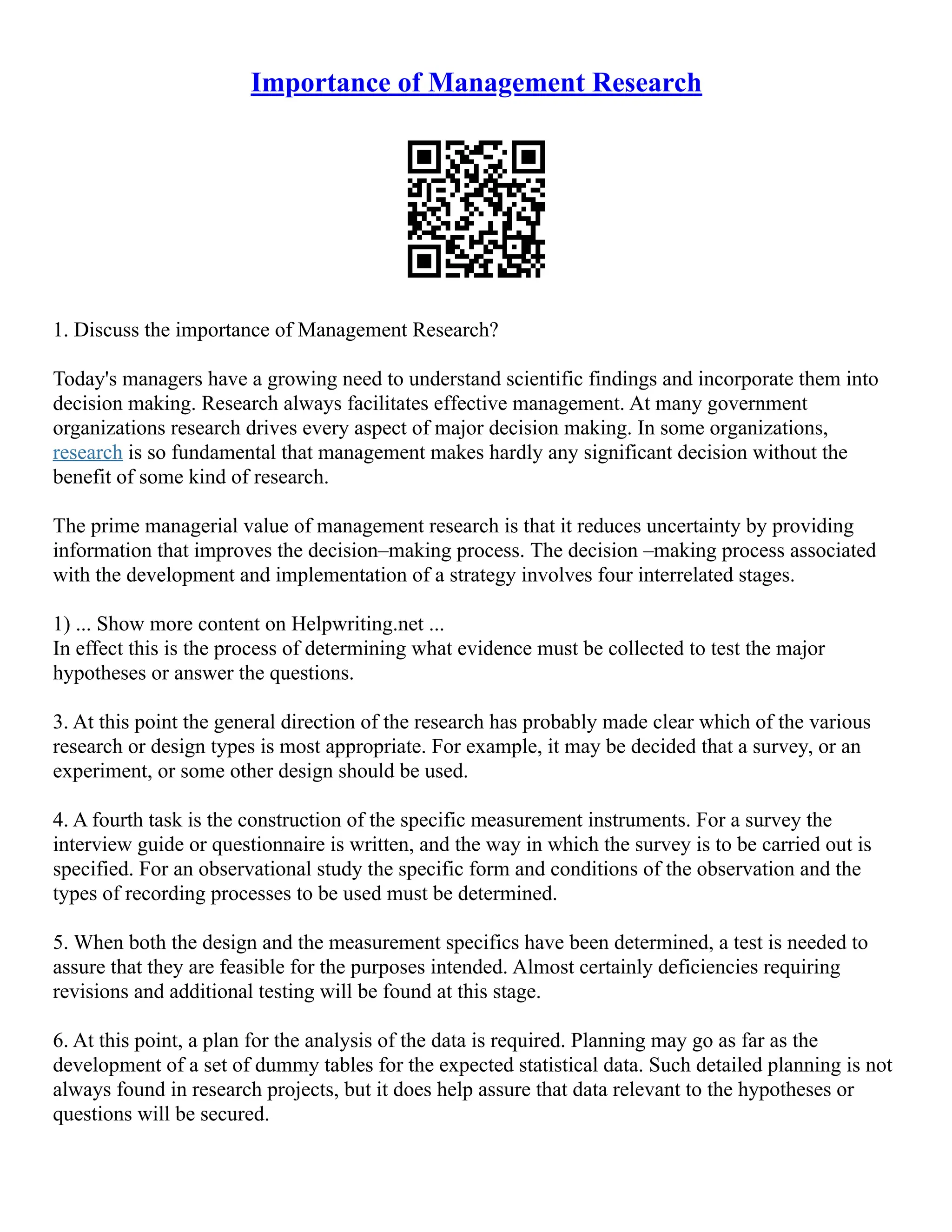 Importance of Management Research
1. Discuss the importance of Management Research?
Today's managers have a growing need to understand scientific findings and incorporate them into
decision making. Research always facilitates effective management. At many government
organizations research drives every aspect of major decision making. In some organizations,
research is so fundamental that management makes hardly any significant decision without the
benefit of some kind of research.
The prime managerial value of management research is that it reduces uncertainty by providing
information that improves the decision–making process. The decision –making process associated
with the development and implementation of a strategy involves four interrelated stages.
1) ... Show more content on Helpwriting.net ...
In effect this is the process of determining what evidence must be collected to test the major
hypotheses or answer the questions.
3. At this point the general direction of the research has probably made clear which of the various
research or design types is most appropriate. For example, it may be decided that a survey, or an
experiment, or some other design should be used.
4. A fourth task is the construction of the specific measurement instruments. For a survey the
interview guide or questionnaire is written, and the way in which the survey is to be carried out is
specified. For an observational study the specific form and conditions of the observation and the
types of recording processes to be used must be determined.
5. When both the design and the measurement specifics have been determined, a test is needed to
assure that they are feasible for the purposes intended. Almost certainly deficiencies requiring
revisions and additional testing will be found at this stage.
6. At this point, a plan for the analysis of the data is required. Planning may go as far as the
development of a set of dummy tables for the expected statistical data. Such detailed planning is not
always found in research projects, but it does help assure that data relevant to the hypotheses or
questions will be secured.
 