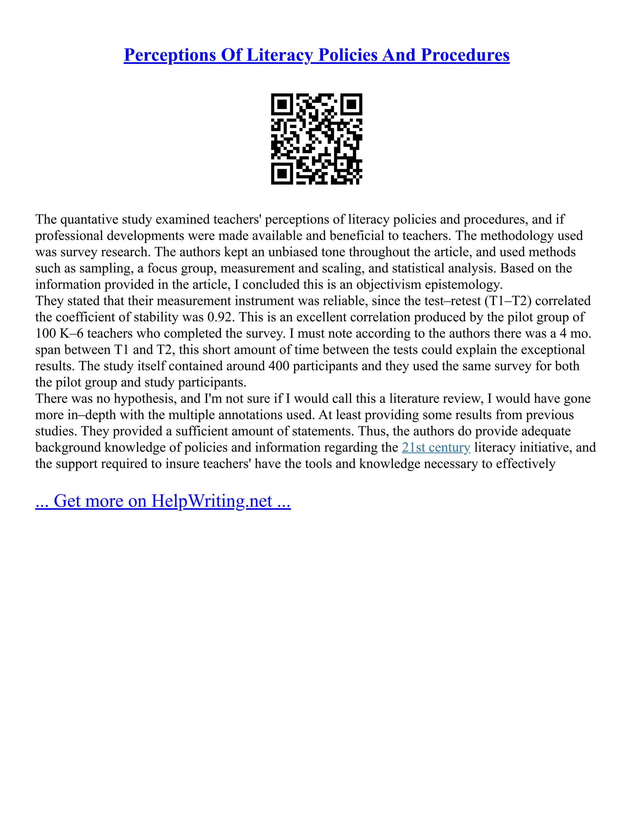Perceptions Of Literacy Policies And Procedures
The quantative study examined teachers' perceptions of literacy policies and procedures, and if
professional developments were made available and beneficial to teachers. The methodology used
was survey research. The authors kept an unbiased tone throughout the article, and used methods
such as sampling, a focus group, measurement and scaling, and statistical analysis. Based on the
information provided in the article, I concluded this is an objectivism epistemology.
They stated that their measurement instrument was reliable, since the test–retest (T1–T2) correlated
the coefficient of stability was 0.92. This is an excellent correlation produced by the pilot group of
100 K–6 teachers who completed the survey. I must note according to the authors there was a 4 mo.
span between T1 and T2, this short amount of time between the tests could explain the exceptional
results. The study itself contained around 400 participants and they used the same survey for both
the pilot group and study participants.
There was no hypothesis, and I'm not sure if I would call this a literature review, I would have gone
more in–depth with the multiple annotations used. At least providing some results from previous
studies. They provided a sufficient amount of statements. Thus, the authors do provide adequate
background knowledge of policies and information regarding the 21st century literacy initiative, and
the support required to insure teachers' have the tools and knowledge necessary to effectively
... Get more on HelpWriting.net ...
 