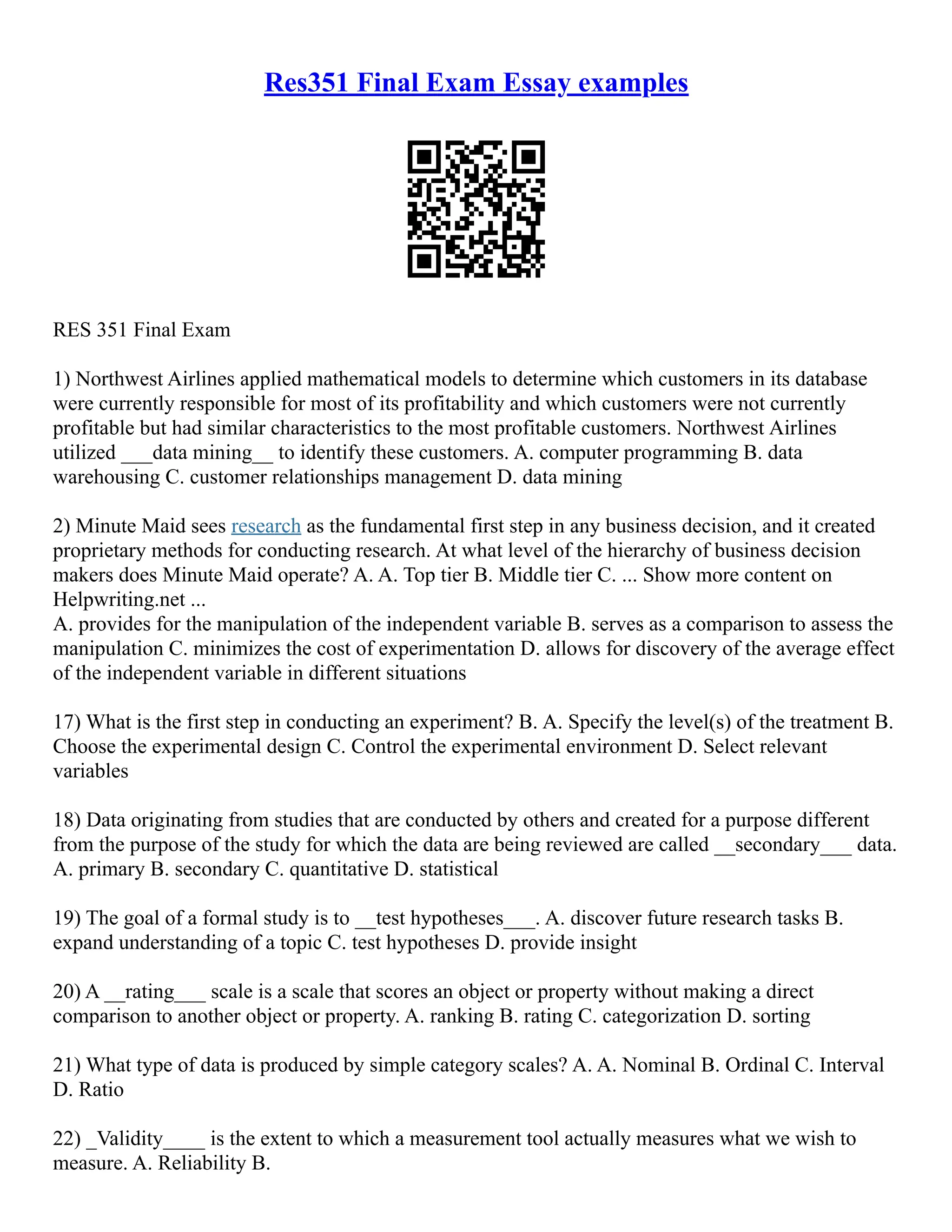 Res351 Final Exam Essay examples
RES 351 Final Exam
1) Northwest Airlines applied mathematical models to determine which customers in its database
were currently responsible for most of its profitability and which customers were not currently
profitable but had similar characteristics to the most profitable customers. Northwest Airlines
utilized ___data mining__ to identify these customers. A. computer programming B. data
warehousing C. customer relationships management D. data mining
2) Minute Maid sees research as the fundamental first step in any business decision, and it created
proprietary methods for conducting research. At what level of the hierarchy of business decision
makers does Minute Maid operate? A. A. Top tier B. Middle tier C. ... Show more content on
Helpwriting.net ...
A. provides for the manipulation of the independent variable B. serves as a comparison to assess the
manipulation C. minimizes the cost of experimentation D. allows for discovery of the average effect
of the independent variable in different situations
17) What is the first step in conducting an experiment? B. A. Specify the level(s) of the treatment B.
Choose the experimental design C. Control the experimental environment D. Select relevant
variables
18) Data originating from studies that are conducted by others and created for a purpose different
from the purpose of the study for which the data are being reviewed are called __secondary___ data.
A. primary B. secondary C. quantitative D. statistical
19) The goal of a formal study is to __test hypotheses___. A. discover future research tasks B.
expand understanding of a topic C. test hypotheses D. provide insight
20) A __rating___ scale is a scale that scores an object or property without making a direct
comparison to another object or property. A. ranking B. rating C. categorization D. sorting
21) What type of data is produced by simple category scales? A. A. Nominal B. Ordinal C. Interval
D. Ratio
22) _Validity____ is the extent to which a measurement tool actually measures what we wish to
measure. A. Reliability B.
 