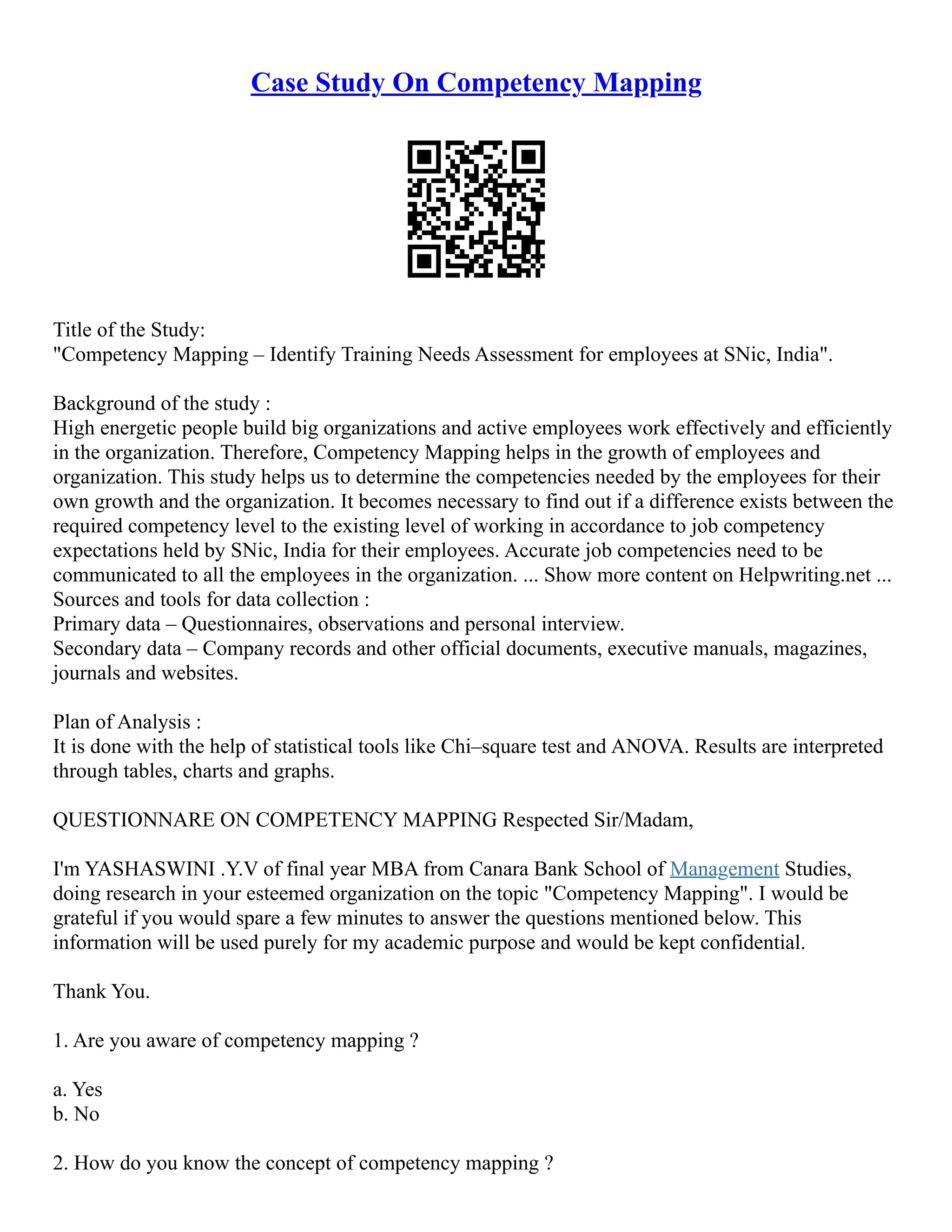 Case Study On Competency Mapping
Title of the Study:
"Competency Mapping – Identify Training Needs Assessment for employees at SNic, India".
Background of the study :
High energetic people build big organizations and active employees work effectively and efficiently
in the organization. Therefore, Competency Mapping helps in the growth of employees and
organization. This study helps us to determine the competencies needed by the employees for their
own growth and the organization. It becomes necessary to find out if a difference exists between the
required competency level to the existing level of working in accordance to job competency
expectations held by SNic, India for their employees. Accurate job competencies need to be
communicated to all the employees in the organization. ... Show more content on Helpwriting.net ...
Sources and tools for data collection :
Primary data – Questionnaires, observations and personal interview.
Secondary data – Company records and other official documents, executive manuals, magazines,
journals and websites.
Plan of Analysis :
It is done with the help of statistical tools like Chi–square test and ANOVA. Results are interpreted
through tables, charts and graphs.
QUESTIONNARE ON COMPETENCY MAPPING Respected Sir/Madam,
I'm YASHASWINI .Y.V of final year MBA from Canara Bank School of Management Studies,
doing research in your esteemed organization on the topic "Competency Mapping". I would be
grateful if you would spare a few minutes to answer the questions mentioned below. This
information will be used purely for my academic purpose and would be kept confidential.
Thank You.
1. Are you aware of competency mapping ?
a. Yes
b. No
2. How do you know the concept of competency mapping ?
 