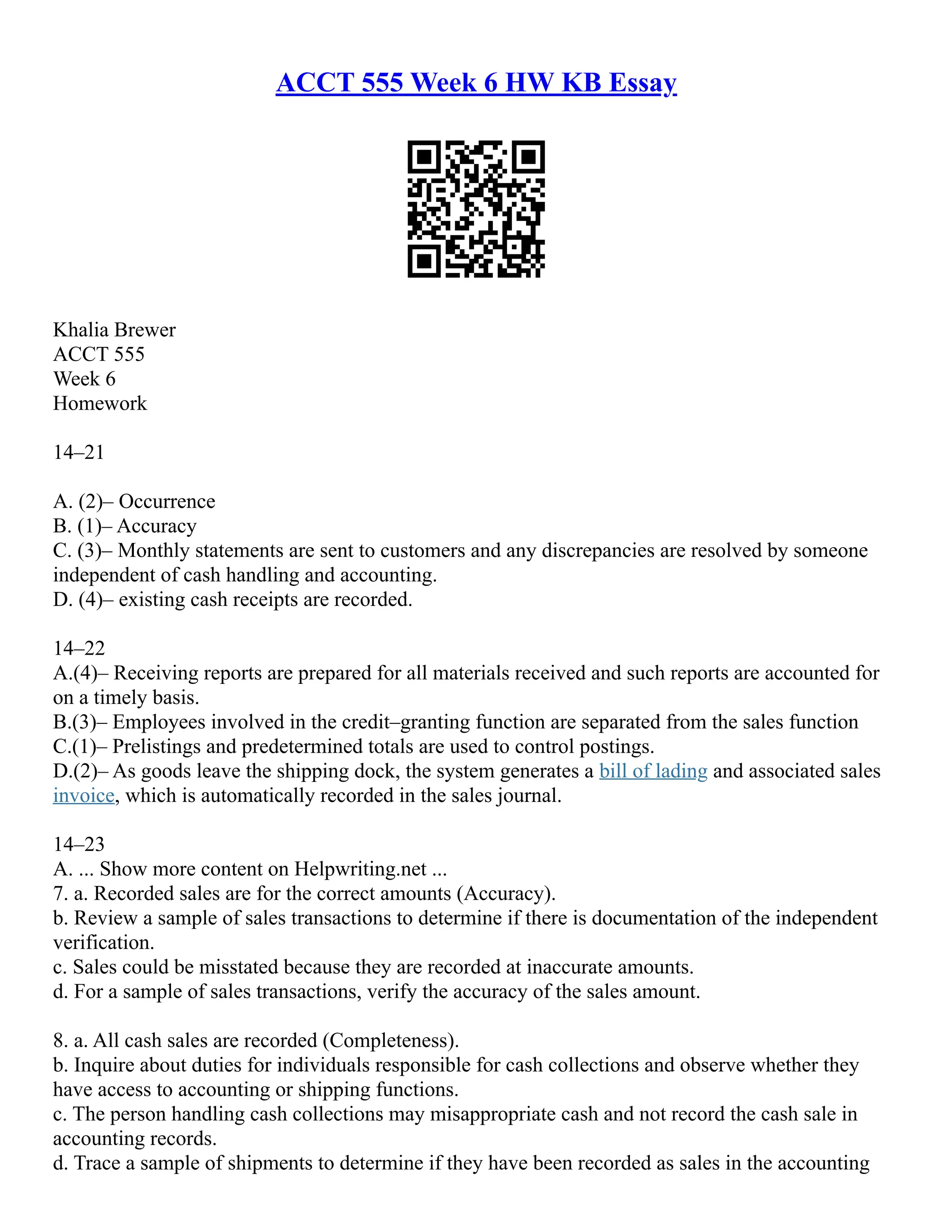 ACCT 555 Week 6 HW KB Essay
Khalia Brewer
ACCT 555
Week 6
Homework
14–21
A. (2)– Occurrence
B. (1)– Accuracy
C. (3)– Monthly statements are sent to customers and any discrepancies are resolved by someone
independent of cash handling and accounting.
D. (4)– existing cash receipts are recorded.
14–22
A.(4)– Receiving reports are prepared for all materials received and such reports are accounted for
on a timely basis.
B.(3)– Employees involved in the credit–granting function are separated from the sales function
C.(1)– Prelistings and predetermined totals are used to control postings.
D.(2)– As goods leave the shipping dock, the system generates a bill of lading and associated sales
invoice, which is automatically recorded in the sales journal.
14–23
A. ... Show more content on Helpwriting.net ...
7. a. Recorded sales are for the correct amounts (Accuracy).
b. Review a sample of sales transactions to determine if there is documentation of the independent
verification.
c. Sales could be misstated because they are recorded at inaccurate amounts.
d. For a sample of sales transactions, verify the accuracy of the sales amount.
8. a. All cash sales are recorded (Completeness).
b. Inquire about duties for individuals responsible for cash collections and observe whether they
have access to accounting or shipping functions.
c. The person handling cash collections may misappropriate cash and not record the cash sale in
accounting records.
d. Trace a sample of shipments to determine if they have been recorded as sales in the accounting
 