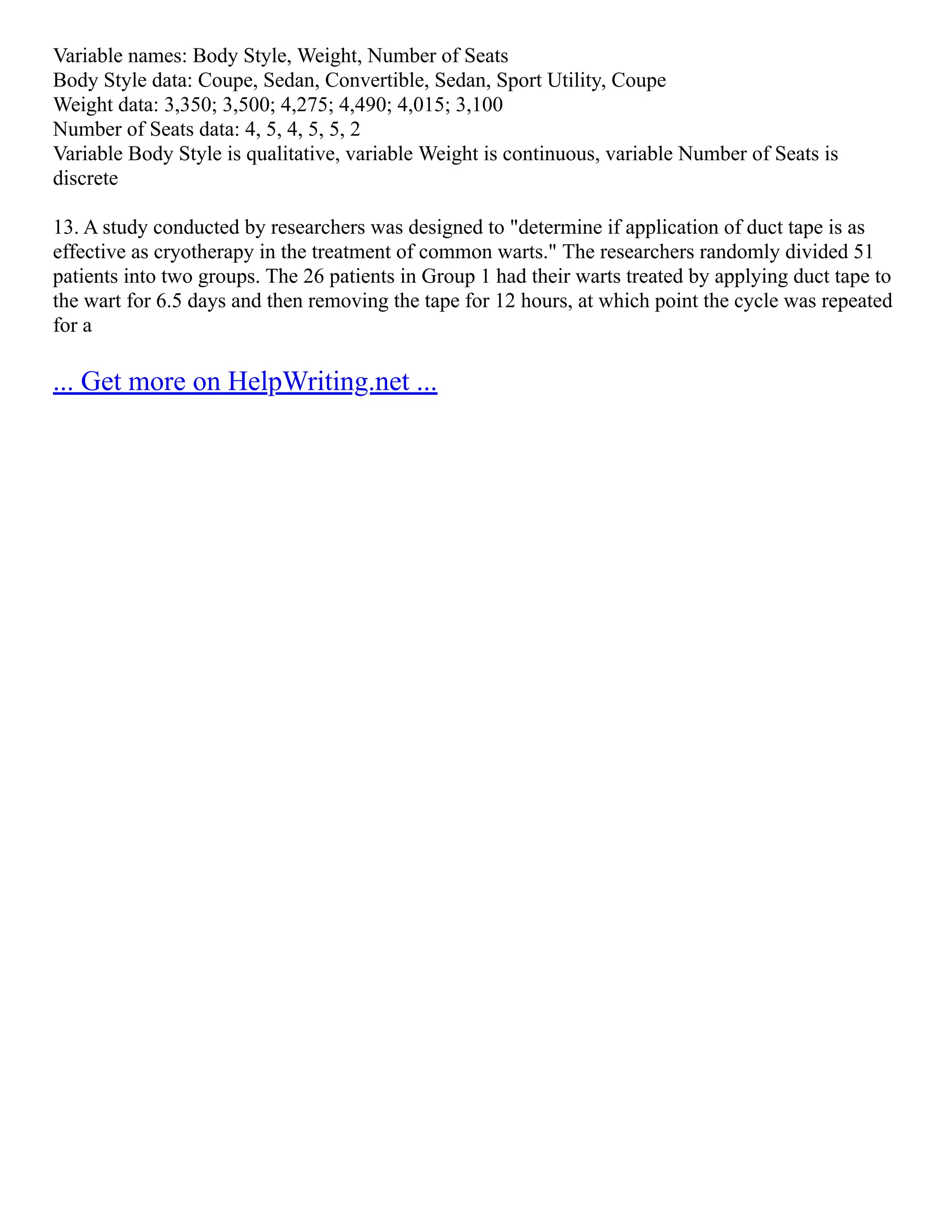 Variable names: Body Style, Weight, Number of Seats
Body Style data: Coupe, Sedan, Convertible, Sedan, Sport Utility, Coupe
Weight data: 3,350; 3,500; 4,275; 4,490; 4,015; 3,100
Number of Seats data: 4, 5, 4, 5, 5, 2
Variable Body Style is qualitative, variable Weight is continuous, variable Number of Seats is
discrete
13. A study conducted by researchers was designed to "determine if application of duct tape is as
effective as cryotherapy in the treatment of common warts." The researchers randomly divided 51
patients into two groups. The 26 patients in Group 1 had their warts treated by applying duct tape to
the wart for 6.5 days and then removing the tape for 12 hours, at which point the cycle was repeated
for a
... Get more on HelpWriting.net ...
 