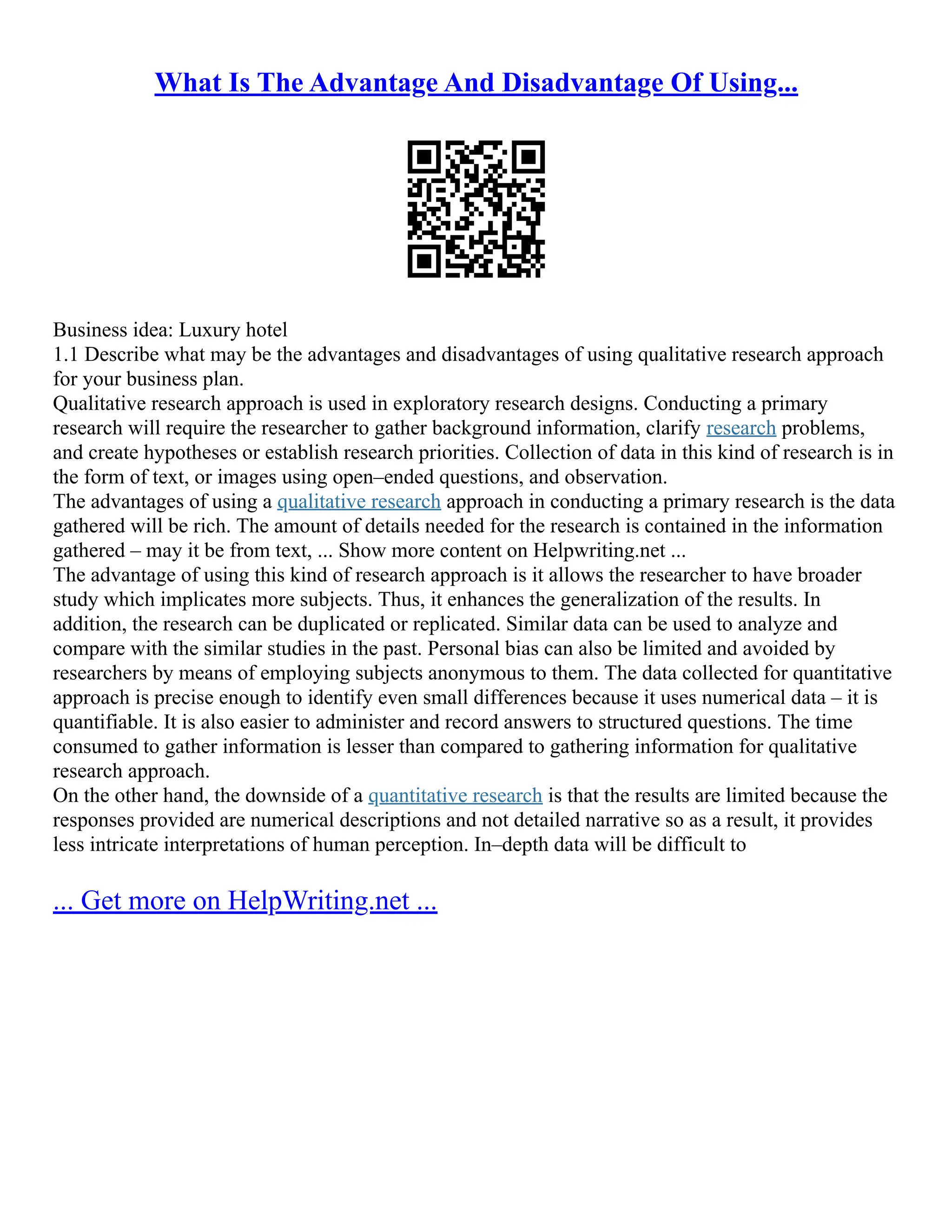 What Is The Advantage And Disadvantage Of Using...
Business idea: Luxury hotel
1.1 Describe what may be the advantages and disadvantages of using qualitative research approach
for your business plan.
Qualitative research approach is used in exploratory research designs. Conducting a primary
research will require the researcher to gather background information, clarify research problems,
and create hypotheses or establish research priorities. Collection of data in this kind of research is in
the form of text, or images using open–ended questions, and observation.
The advantages of using a qualitative research approach in conducting a primary research is the data
gathered will be rich. The amount of details needed for the research is contained in the information
gathered – may it be from text, ... Show more content on Helpwriting.net ...
The advantage of using this kind of research approach is it allows the researcher to have broader
study which implicates more subjects. Thus, it enhances the generalization of the results. In
addition, the research can be duplicated or replicated. Similar data can be used to analyze and
compare with the similar studies in the past. Personal bias can also be limited and avoided by
researchers by means of employing subjects anonymous to them. The data collected for quantitative
approach is precise enough to identify even small differences because it uses numerical data – it is
quantifiable. It is also easier to administer and record answers to structured questions. The time
consumed to gather information is lesser than compared to gathering information for qualitative
research approach.
On the other hand, the downside of a quantitative research is that the results are limited because the
responses provided are numerical descriptions and not detailed narrative so as a result, it provides
less intricate interpretations of human perception. In–depth data will be difficult to
... Get more on HelpWriting.net ...
 