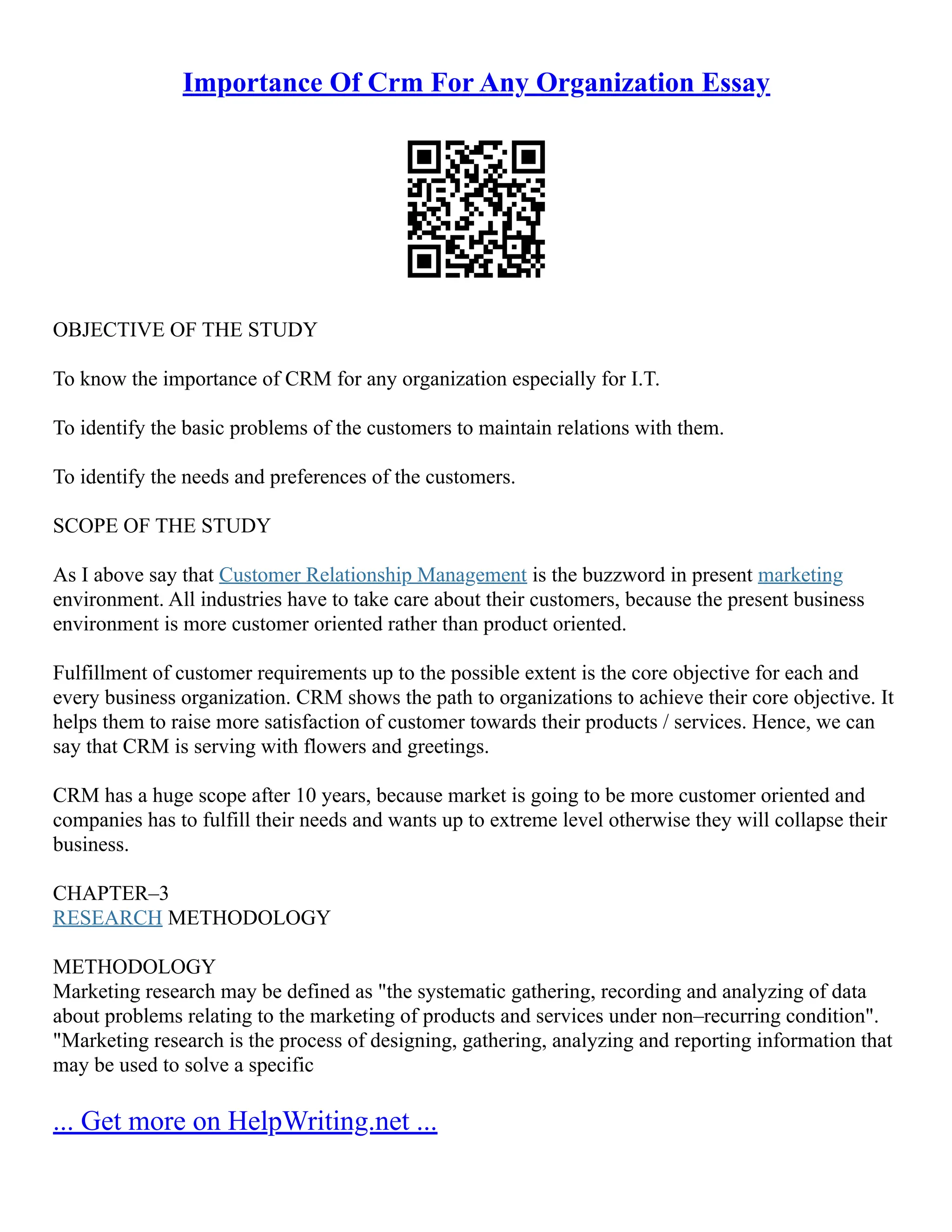Importance Of Crm For Any Organization Essay
OBJECTIVE OF THE STUDY
To know the importance of CRM for any organization especially for I.T.
To identify the basic problems of the customers to maintain relations with them.
To identify the needs and preferences of the customers.
SCOPE OF THE STUDY
As I above say that Customer Relationship Management is the buzzword in present marketing
environment. All industries have to take care about their customers, because the present business
environment is more customer oriented rather than product oriented.
Fulfillment of customer requirements up to the possible extent is the core objective for each and
every business organization. CRM shows the path to organizations to achieve their core objective. It
helps them to raise more satisfaction of customer towards their products / services. Hence, we can
say that CRM is serving with flowers and greetings.
CRM has a huge scope after 10 years, because market is going to be more customer oriented and
companies has to fulfill their needs and wants up to extreme level otherwise they will collapse their
business.
CHAPTER–3
RESEARCH METHODOLOGY
METHODOLOGY
Marketing research may be defined as "the systematic gathering, recording and analyzing of data
about problems relating to the marketing of products and services under non–recurring condition".
"Marketing research is the process of designing, gathering, analyzing and reporting information that
may be used to solve a specific
... Get more on HelpWriting.net ...
 