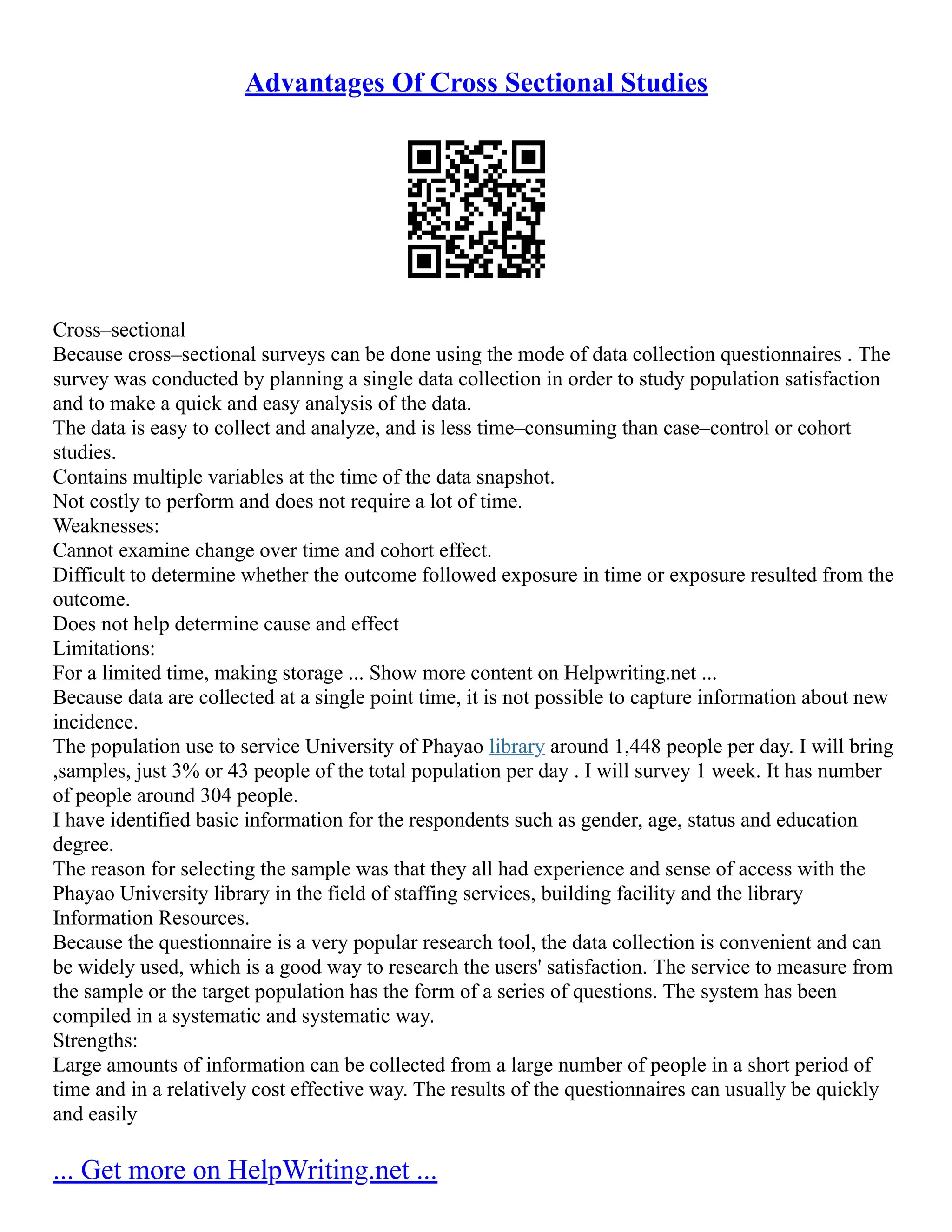 Advantages Of Cross Sectional Studies
Cross–sectional
Because cross–sectional surveys can be done using the mode of data collection questionnaires . The
survey was conducted by planning a single data collection in order to study population satisfaction
and to make a quick and easy analysis of the data.
The data is easy to collect and analyze, and is less time–consuming than case–control or cohort
studies.
Contains multiple variables at the time of the data snapshot.
Not costly to perform and does not require a lot of time.
Weaknesses:
Cannot examine change over time and cohort effect.
Difficult to determine whether the outcome followed exposure in time or exposure resulted from the
outcome.
Does not help determine cause and effect
Limitations:
For a limited time, making storage ... Show more content on Helpwriting.net ...
Because data are collected at a single point time, it is not possible to capture information about new
incidence.
The population use to service University of Phayao library around 1,448 people per day. I will bring
,samples, just 3% or 43 people of the total population per day . I will survey 1 week. It has number
of people around 304 people.
I have identified basic information for the respondents such as gender, age, status and education
degree.
The reason for selecting the sample was that they all had experience and sense of access with the
Phayao University library in the field of staffing services, building facility and the library
Information Resources.
Because the questionnaire is a very popular research tool, the data collection is convenient and can
be widely used, which is a good way to research the users' satisfaction. The service to measure from
the sample or the target population has the form of a series of questions. The system has been
compiled in a systematic and systematic way.
Strengths:
Large amounts of information can be collected from a large number of people in a short period of
time and in a relatively cost effective way. The results of the questionnaires can usually be quickly
and easily
... Get more on HelpWriting.net ...
 