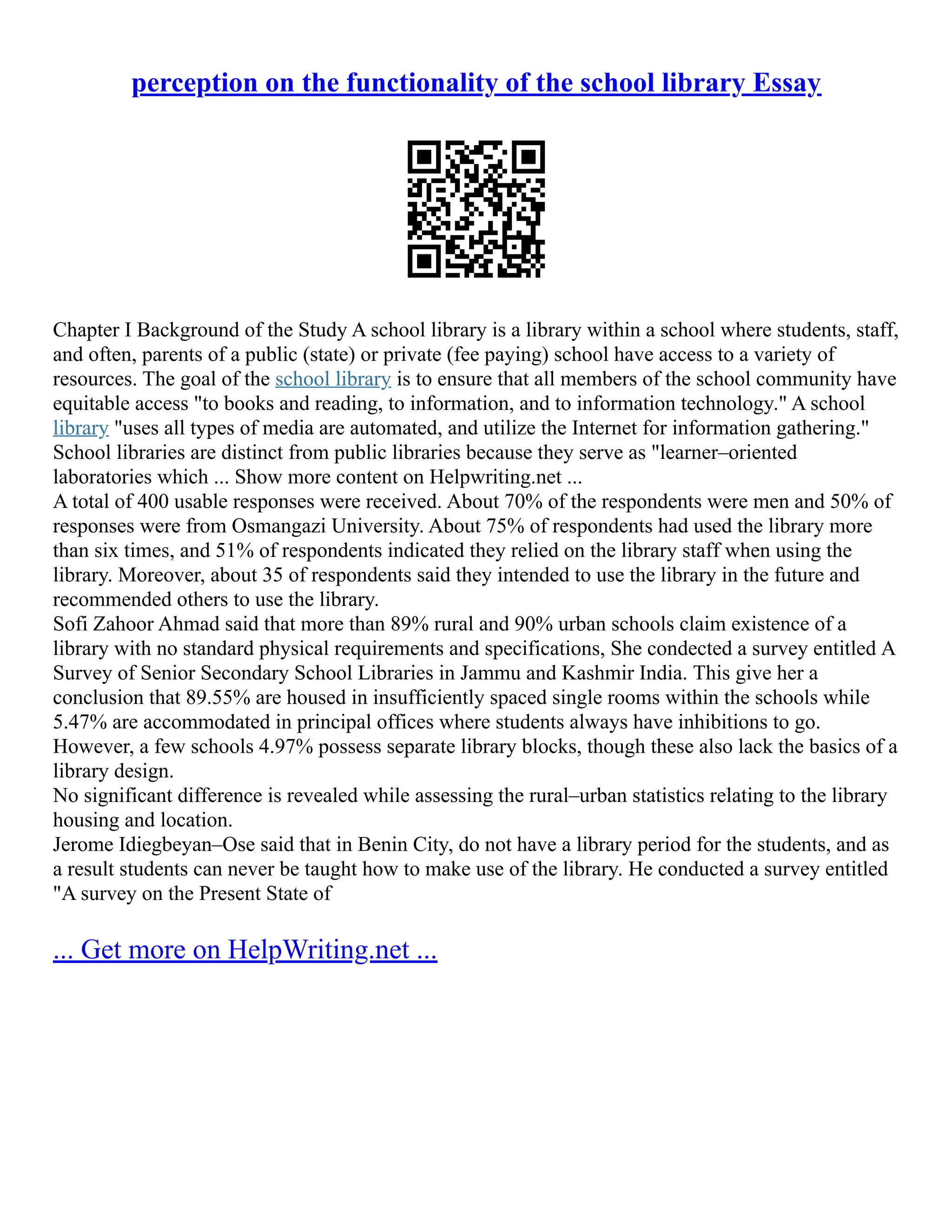 perception on the functionality of the school library Essay
Chapter I Background of the Study A school library is a library within a school where students, staff,
and often, parents of a public (state) or private (fee paying) school have access to a variety of
resources. The goal of the school library is to ensure that all members of the school community have
equitable access "to books and reading, to information, and to information technology." A school
library "uses all types of media are automated, and utilize the Internet for information gathering."
School libraries are distinct from public libraries because they serve as "learner–oriented
laboratories which ... Show more content on Helpwriting.net ...
A total of 400 usable responses were received. About 70% of the respondents were men and 50% of
responses were from Osmangazi University. About 75% of respondents had used the library more
than six times, and 51% of respondents indicated they relied on the library staff when using the
library. Moreover, about 35 of respondents said they intended to use the library in the future and
recommended others to use the library.
Sofi Zahoor Ahmad said that more than 89% rural and 90% urban schools claim existence of a
library with no standard physical requirements and specifications, She condected a survey entitled A
Survey of Senior Secondary School Libraries in Jammu and Kashmir India. This give her a
conclusion that 89.55% are housed in insufficiently spaced single rooms within the schools while
5.47% are accommodated in principal offices where students always have inhibitions to go.
However, a few schools 4.97% possess separate library blocks, though these also lack the basics of a
library design.
No significant difference is revealed while assessing the rural–urban statistics relating to the library
housing and location.
Jerome Idiegbeyan–Ose said that in Benin City, do not have a library period for the students, and as
a result students can never be taught how to make use of the library. He conducted a survey entitled
"A survey on the Present State of
... Get more on HelpWriting.net ...
 