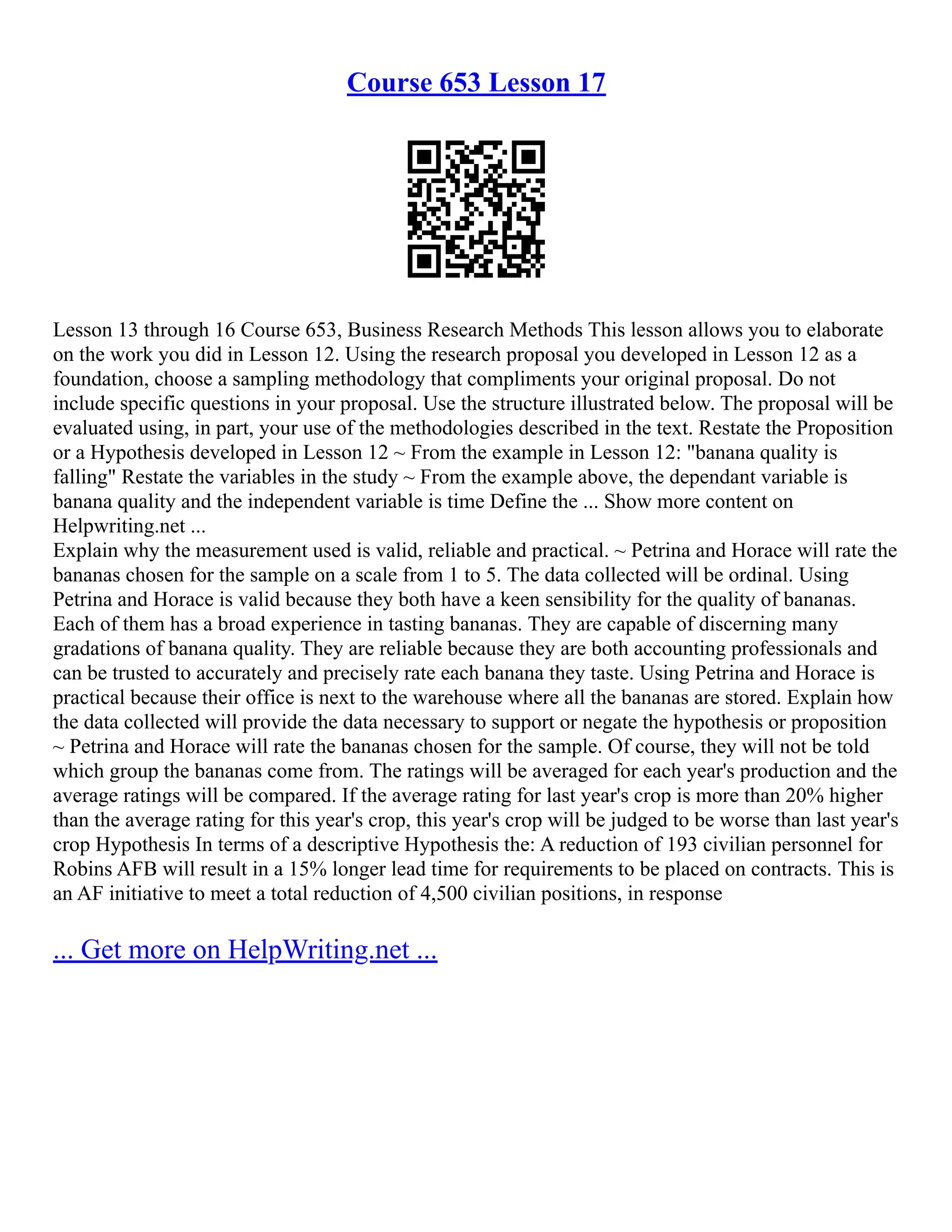 Course 653 Lesson 17
Lesson 13 through 16 Course 653, Business Research Methods This lesson allows you to elaborate
on the work you did in Lesson 12. Using the research proposal you developed in Lesson 12 as a
foundation, choose a sampling methodology that compliments your original proposal. Do not
include specific questions in your proposal. Use the structure illustrated below. The proposal will be
evaluated using, in part, your use of the methodologies described in the text. Restate the Proposition
or a Hypothesis developed in Lesson 12 ~ From the example in Lesson 12: "banana quality is
falling" Restate the variables in the study ~ From the example above, the dependant variable is
banana quality and the independent variable is time Define the ... Show more content on
Helpwriting.net ...
Explain why the measurement used is valid, reliable and practical. ~ Petrina and Horace will rate the
bananas chosen for the sample on a scale from 1 to 5. The data collected will be ordinal. Using
Petrina and Horace is valid because they both have a keen sensibility for the quality of bananas.
Each of them has a broad experience in tasting bananas. They are capable of discerning many
gradations of banana quality. They are reliable because they are both accounting professionals and
can be trusted to accurately and precisely rate each banana they taste. Using Petrina and Horace is
practical because their office is next to the warehouse where all the bananas are stored. Explain how
the data collected will provide the data necessary to support or negate the hypothesis or proposition
~ Petrina and Horace will rate the bananas chosen for the sample. Of course, they will not be told
which group the bananas come from. The ratings will be averaged for each year's production and the
average ratings will be compared. If the average rating for last year's crop is more than 20% higher
than the average rating for this year's crop, this year's crop will be judged to be worse than last year's
crop Hypothesis In terms of a descriptive Hypothesis the: A reduction of 193 civilian personnel for
Robins AFB will result in a 15% longer lead time for requirements to be placed on contracts. This is
an AF initiative to meet a total reduction of 4,500 civilian positions, in response
... Get more on HelpWriting.net ...
 