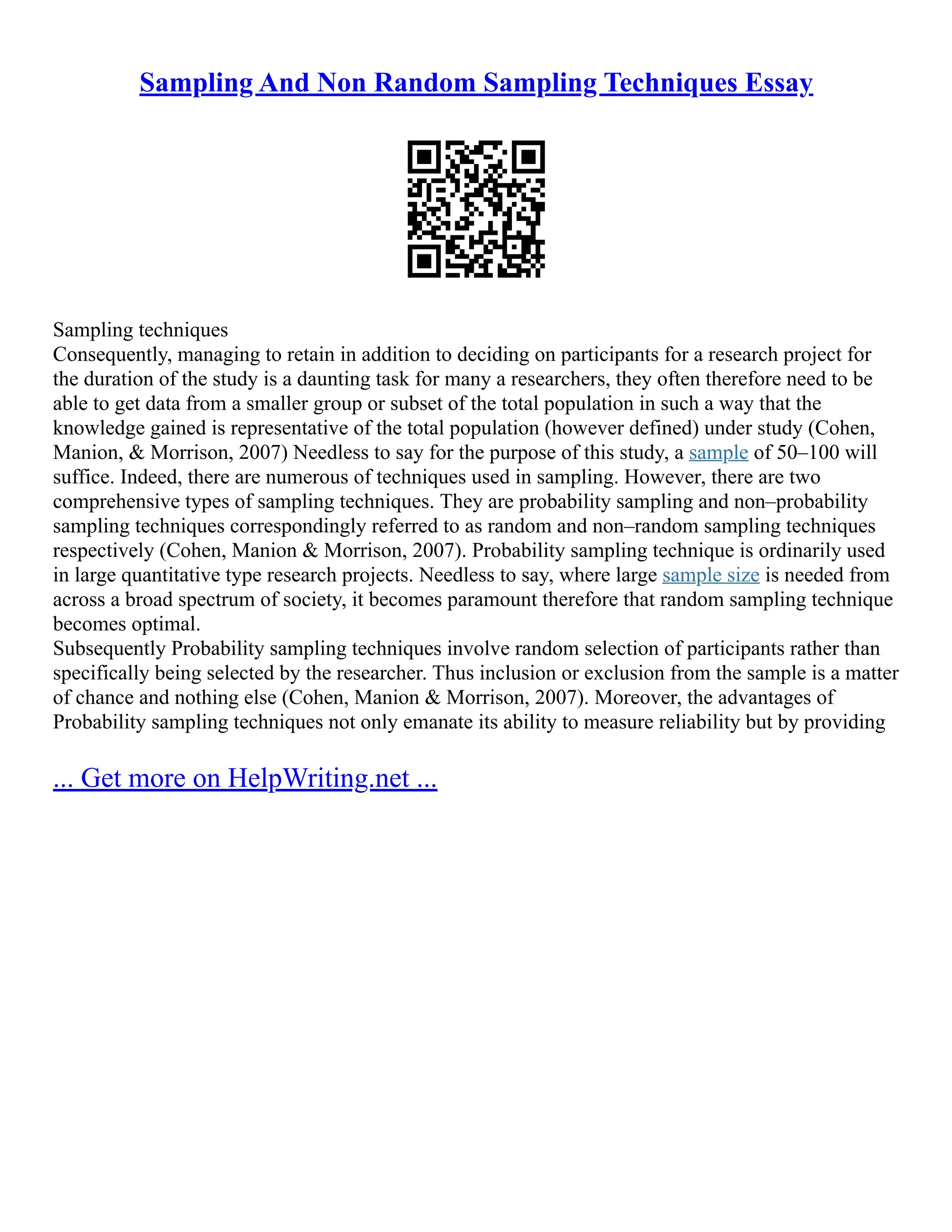 Sampling And Non Random Sampling Techniques Essay
Sampling techniques
Consequently, managing to retain in addition to deciding on participants for a research project for
the duration of the study is a daunting task for many a researchers, they often therefore need to be
able to get data from a smaller group or subset of the total population in such a way that the
knowledge gained is representative of the total population (however defined) under study (Cohen,
Manion, & Morrison, 2007) Needless to say for the purpose of this study, a sample of 50–100 will
suffice. Indeed, there are numerous of techniques used in sampling. However, there are two
comprehensive types of sampling techniques. They are probability sampling and non–probability
sampling techniques correspondingly referred to as random and non–random sampling techniques
respectively (Cohen, Manion & Morrison, 2007). Probability sampling technique is ordinarily used
in large quantitative type research projects. Needless to say, where large sample size is needed from
across a broad spectrum of society, it becomes paramount therefore that random sampling technique
becomes optimal.
Subsequently Probability sampling techniques involve random selection of participants rather than
specifically being selected by the researcher. Thus inclusion or exclusion from the sample is a matter
of chance and nothing else (Cohen, Manion & Morrison, 2007). Moreover, the advantages of
Probability sampling techniques not only emanate its ability to measure reliability but by providing
... Get more on HelpWriting.net ...
 