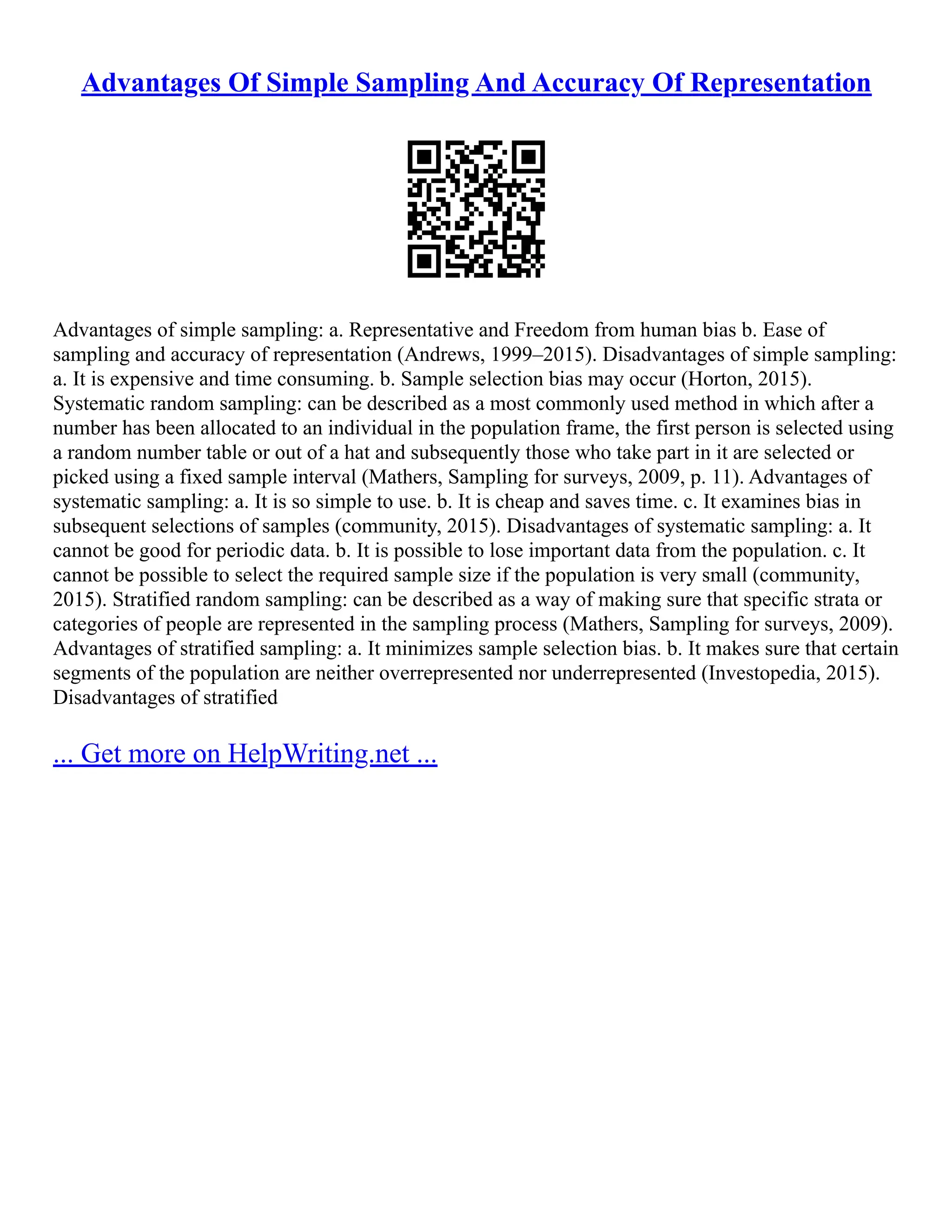 Advantages Of Simple Sampling And Accuracy Of Representation
Advantages of simple sampling: a. Representative and Freedom from human bias b. Ease of
sampling and accuracy of representation (Andrews, 1999–2015). Disadvantages of simple sampling:
a. It is expensive and time consuming. b. Sample selection bias may occur (Horton, 2015).
Systematic random sampling: can be described as a most commonly used method in which after a
number has been allocated to an individual in the population frame, the first person is selected using
a random number table or out of a hat and subsequently those who take part in it are selected or
picked using a fixed sample interval (Mathers, Sampling for surveys, 2009, p. 11). Advantages of
systematic sampling: a. It is so simple to use. b. It is cheap and saves time. c. It examines bias in
subsequent selections of samples (community, 2015). Disadvantages of systematic sampling: a. It
cannot be good for periodic data. b. It is possible to lose important data from the population. c. It
cannot be possible to select the required sample size if the population is very small (community,
2015). Stratified random sampling: can be described as a way of making sure that specific strata or
categories of people are represented in the sampling process (Mathers, Sampling for surveys, 2009).
Advantages of stratified sampling: a. It minimizes sample selection bias. b. It makes sure that certain
segments of the population are neither overrepresented nor underrepresented (Investopedia, 2015).
Disadvantages of stratified
... Get more on HelpWriting.net ...
 