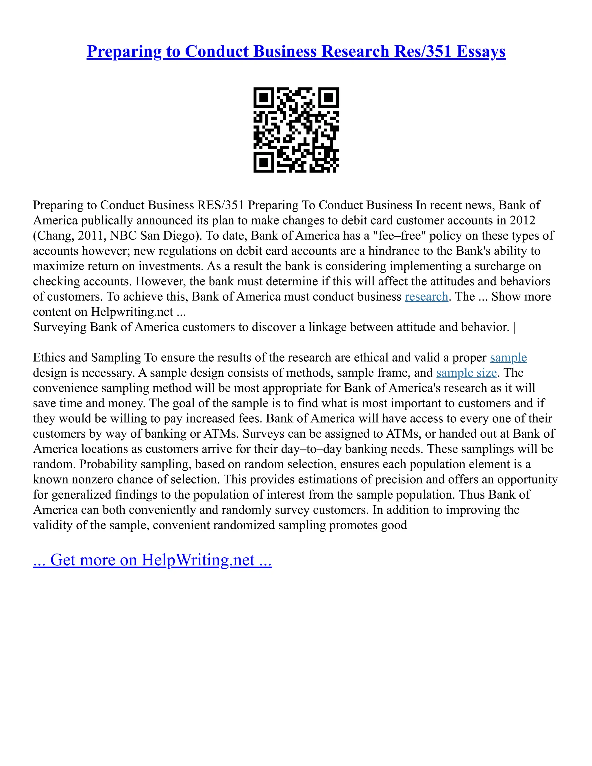 Preparing to Conduct Business Research Res/351 Essays
Preparing to Conduct Business RES/351 Preparing To Conduct Business In recent news, Bank of
America publically announced its plan to make changes to debit card customer accounts in 2012
(Chang, 2011, NBC San Diego). To date, Bank of America has a "fee–free" policy on these types of
accounts however; new regulations on debit card accounts are a hindrance to the Bank's ability to
maximize return on investments. As a result the bank is considering implementing a surcharge on
checking accounts. However, the bank must determine if this will affect the attitudes and behaviors
of customers. To achieve this, Bank of America must conduct business research. The ... Show more
content on Helpwriting.net ...
Surveying Bank of America customers to discover a linkage between attitude and behavior. |
Ethics and Sampling To ensure the results of the research are ethical and valid a proper sample
design is necessary. A sample design consists of methods, sample frame, and sample size. The
convenience sampling method will be most appropriate for Bank of America's research as it will
save time and money. The goal of the sample is to find what is most important to customers and if
they would be willing to pay increased fees. Bank of America will have access to every one of their
customers by way of banking or ATMs. Surveys can be assigned to ATMs, or handed out at Bank of
America locations as customers arrive for their day–to–day banking needs. These samplings will be
random. Probability sampling, based on random selection, ensures each population element is a
known nonzero chance of selection. This provides estimations of precision and offers an opportunity
for generalized findings to the population of interest from the sample population. Thus Bank of
America can both conveniently and randomly survey customers. In addition to improving the
validity of the sample, convenient randomized sampling promotes good
... Get more on HelpWriting.net ...
 