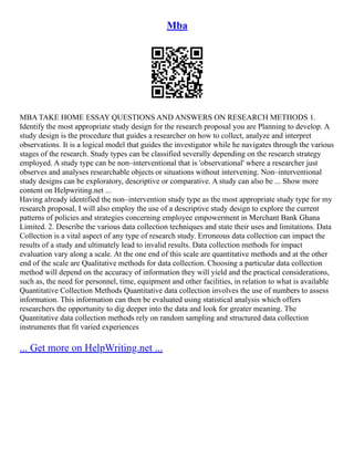 Mba
MBA TAKE HOME ESSAY QUESTIONS AND ANSWERS ON RESEARCH METHODS 1.
Identify the most appropriate study design for the research proposal you are Planning to develop. A
study design is the procedure that guides a researcher on how to collect, analyze and interpret
observations. It is a logical model that guides the investigator while he navigates through the various
stages of the research. Study types can be classified severally depending on the research strategy
employed. A study type can be non–interventional that is 'observational' where a researcher just
observes and analyses researchable objects or situations without intervening. Non–interventional
study designs can be exploratory, descriptive or comparative. A study can also be ... Show more
content on Helpwriting.net ...
Having already identified the non–intervention study type as the most appropriate study type for my
research proposal, I will also employ the use of a descriptive study design to explore the current
patterns of policies and strategies concerning employee empowerment in Merchant Bank Ghana
Limited. 2. Describe the various data collection techniques and state their uses and limitations. Data
Collection is a vital aspect of any type of research study. Erroneous data collection can impact the
results of a study and ultimately lead to invalid results. Data collection methods for impact
evaluation vary along a scale. At the one end of this scale are quantitative methods and at the other
end of the scale are Qualitative methods for data collection. Choosing a particular data collection
method will depend on the accuracy of information they will yield and the practical considerations,
such as, the need for personnel, time, equipment and other facilities, in relation to what is available
Quantitative Collection Methods Quantitative data collection involves the use of numbers to assess
information. This information can then be evaluated using statistical analysis which offers
researchers the opportunity to dig deeper into the data and look for greater meaning. The
Quantitative data collection methods rely on random sampling and structured data collection
instruments that fit varied experiences
... Get more on HelpWriting.net ...
 