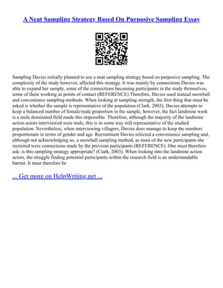 A Neat Sampling Strategy Based On Purposive Sampling Essay
Sampling Davies initially planned to use a neat sampling strategy based on purposive sampling. The
complexity of the study however, affected this strategy. It was mainly by connections Davies was
able to expand her sample, some of the connections becoming participants in the study themselves,
some of them working as points of contact (REFERENCE).Therefore, Davies used instead snowball
and convenience sampling methods. When looking at sampling strength, the first thing that must be
asked is whether the sample is representative of the population (Clark, 2003). Davies attempts to
keep a balanced number of female/male proportion in the sample, however, the fact landmine work
is a male dominated field made this impossible. Therefore, although the majority of the landmine
action actors interviewed were male, this is in some way still representative of the studied
population. Nevertheless, when interviewing villagers, Davies does manage to keep the numbers
proportionate in terms of gender and age. Recruitment Davies selected a convenience sampling and,
although not acknowledging so, a snowball sampling method, as most of the new participants she
recruited were connections made by the previous participants (REFERENCE). One must therefore
ask: is this sampling strategy appropriate? (Clark, 2003). When looking into the landmine action
actors, the struggle finding potential participants within the research field is an understandable
barrier. It must therefore be
... Get more on HelpWriting.net ...
 