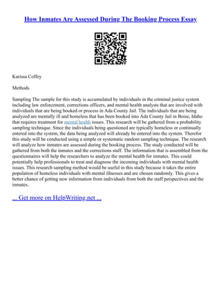 How Inmates Are Assessed During The Booking Process Essay
Karissa Coffey
Methods
Sampling The sample for this study is accumulated by individuals in the criminal justice system
including law enforcement, corrections officers, and mental health analysts that are involved with
individuals that are being booked or process in Ada County Jail. The individuals that are being
analyzed are mentally ill and homeless that has been booked into Ada County Jail in Boise, Idaho
that requires treatment for mental health issues. This research will be gathered from a probability
sampling technique. Since the individuals being questioned are typically homeless or continually
entered into the system, the data being analyzed will already be entered into the system. Therefor
this study will be conducted using a simple or systematic random sampling technique. The research
will analyze how inmates are assessed during the booking process. The study conducted will be
gathered from both the inmates and the corrections staff. The information that is assembled from the
questionnaires will help the researchers to analyze the mental health for inmates. This could
potentially help professionals to treat and diagnose the incoming individuals with mental health
issues. This research sampling method would be useful in this study because it takes the entire
population of homeless individuals with mental illnesses and are chosen randomly. This gives a
better chance of getting new information from individuals from both the staff perspectives and the
inmates.
... Get more on HelpWriting.net ...
 