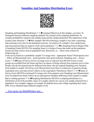 Sampling And Sampling Distribution Essay
Sampling and Sampling Distributions 7–1 Learning Objectives In this chapter, you learn: To
distinguish between different sampling methods The concept of the sampling distribution To
compute probabilities related to the sample mean and the sample proportion The importance of the
Central Limit Theorem 7–2 Why Sample? DCOVA Selecting a sample is less time–consuming
than selecting every item in the population (census). An analysis of a sample is less cumbersome
and more practical than an analysis of the entire population. 7–3 A Sampling Process Begins With
A Sampling Frame DCOVA The sampling frame is a listing of items that make up the population
Frames are data sources such as population lists, directories, or ... Show more content on
Helpwriting.net ...
Is the survey based on a probability sample? Coverage error – appropriate frame? Nonresponse error
– follow up Measurement error – good questions elicit good responses Sampling error – always
exists 7–14 Types of Survey Errors Coverage error or selection bias DCOVA Exists if some
groups are excluded from the frame and have no chance of being selected Non response error or bias
People who do not respond may be different from those who do respond Sampling error Variation
from sample to sample will always exist Measurement error Due to weaknesses in question design,
respondent error, and interviewer's effects on the respondent ("Hawthorne effect") 7–15 Types of
Survey Errors DCOVA (continued) Coverage error Non response error Sampling error Measurement
error Excluded from frame Follow up on nonresponses Random differences from sample to sample
Bad or leading question 7–16 Sampling Distributions DCOVAA sampling distribution is a
distribution of all of the possible values of a sample statistic for a given size sample selected from a
population. For example, suppose you sample 50 students from your college regarding their mean
GPA. If you obtained many different samples of 50,
... Get more on HelpWriting.net ...
 