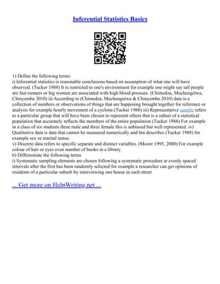 Inferential Statistics Basics
1) Define the following terms:
i) Inferential statistics is reasonable conclusions based on assumption of what one will have
observed. (Tucker 1988) It is restricted to one's environment for example one might say tall people
are fast runners or big women are associated with high blood pressure. (Chimedza, Muchengetwa,
Chinyemba 2010) ii) According to (Chimedza, Muchengetwa & Chinyemba 2010) data is a
collection of numbers or observations of things that are happening brought together for reference or
analysis for example hourly movement of a cyclone.(Tucker 1988) iii) Representative sample refers
to a particular group that will have been chosen to represent others that is a subset of a statistical
population that accurately reflects the members of the entire population (Tucker 1988) For example
in a class of six students three male and three female this is unbiased but well represented. iv)
Qualitative data is data that cannot be measured numerically and but describes (Tucker 1988) for
example sex or marital status.
v) Discrete data refers to specific separate and distinct variables. (Moore 1995, 2000) For example
colour of hair or eyes even number of books in a library.
b) Differentiate the following terms
i) Systematic sampling elements are chosen following a systematic procedure at evenly spaced
intervals after the first has been randomly selected for example a researcher can get opinions of
residents of a particular suburb by interviewing one house in each street
... Get more on HelpWriting.net ...
 
