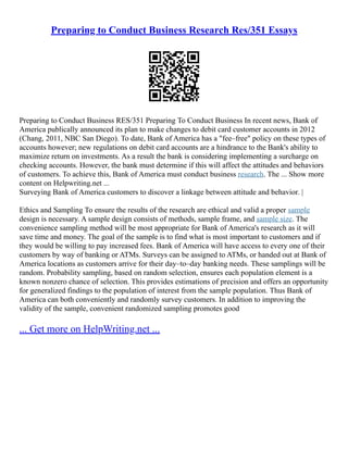 Preparing to Conduct Business Research Res/351 Essays
Preparing to Conduct Business RES/351 Preparing To Conduct Business In recent news, Bank of
America publically announced its plan to make changes to debit card customer accounts in 2012
(Chang, 2011, NBC San Diego). To date, Bank of America has a "fee–free" policy on these types of
accounts however; new regulations on debit card accounts are a hindrance to the Bank's ability to
maximize return on investments. As a result the bank is considering implementing a surcharge on
checking accounts. However, the bank must determine if this will affect the attitudes and behaviors
of customers. To achieve this, Bank of America must conduct business research. The ... Show more
content on Helpwriting.net ...
Surveying Bank of America customers to discover a linkage between attitude and behavior. |
Ethics and Sampling To ensure the results of the research are ethical and valid a proper sample
design is necessary. A sample design consists of methods, sample frame, and sample size. The
convenience sampling method will be most appropriate for Bank of America's research as it will
save time and money. The goal of the sample is to find what is most important to customers and if
they would be willing to pay increased fees. Bank of America will have access to every one of their
customers by way of banking or ATMs. Surveys can be assigned to ATMs, or handed out at Bank of
America locations as customers arrive for their day–to–day banking needs. These samplings will be
random. Probability sampling, based on random selection, ensures each population element is a
known nonzero chance of selection. This provides estimations of precision and offers an opportunity
for generalized findings to the population of interest from the sample population. Thus Bank of
America can both conveniently and randomly survey customers. In addition to improving the
validity of the sample, convenient randomized sampling promotes good
... Get more on HelpWriting.net ...
 