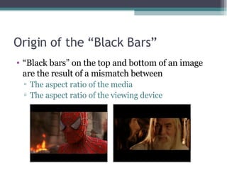 Origin of the “Black Bars” “ Black bars” on the top and bottom of an image are the result of a mismatch between  The aspect ratio of the media The aspect ratio of the viewing device  