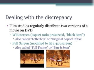 Dealing with the discrepancy Film studios regularly distribute two versions of a movie on DVD Widescreen (aspect ratio preserved, “black bars”) Also called “Letterbox” or “Original Aspect Ratio” Full Screen (modified to fit a 4x3 screen)  Also called “Full Frame” or “Pan & Scan” 