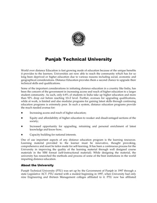 Punjab Technical University 
World over distance Education is fast growing mode of education because of the unique benefits 
it provides to the learners. Universities are now able to reach the community which has for so 
long been deprived or higher education due to various reasons including social, economic and 
geographical considerations. Distance Education provides them a second chance to upgrade their 
technical skills and qualifications. 
Some of the important considerations in initiating distance education in a country like India, has 
been the concern of the government in increasing access and reach of higher education to a larger 
student community. As such, only 6-8% of students in India take up higher education and more 
than 92% drop out before reaching 10+2 level. Further, avenues for upgrading qualifications, 
while at work, is limited and also modular programs for gaining latest skills through continuing 
education programs is extremely poor. In such a system, distance education programs provide 
the much needed avenue for: 
z Increasing access and reach of higher education; 
z Equity and affordability of higher education to weaker and disadvantaged sections of the 
society; 
z Increased opportunity for upgrading, retraining and personal enrichment of latest 
knowledge and know-how; 
z Capacity building for national interests. 
One of use important aspects of any distance education program is the learning resources. 
Learning material provided to the learner must be innovative, thought provoking, 
comprehensive and must be tailor-made for self-learning. It has been a continuous process for the 
University in improving the quality of the learning material through well designed course 
materials in the SIM format (self-instructional material). While designing the material, the 
university has researched the methods and process of some of the best institutions in the world 
imparting distance education. 
About the University 
Punjab Technical University (PTU) was set up by the Government of Punjab in 1997 through a 
state Legislative ACT. PTU started with a modest beginning in 1997, when University had only 
nine Engineering and thirteen Management colleges affiliated to it. PTU now has affiliated 
 