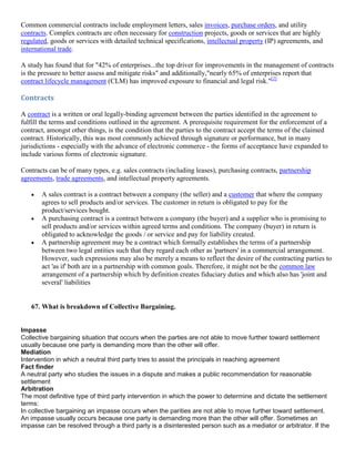 Common commercial contracts include employment letters, sales invoices, purchase orders, and utility
contracts. Complex contracts are often necessary for construction projects, goods or services that are highly
regulated, goods or services with detailed technical specifications, intellectual property (IP) agreements, and
international trade.

A study has found that for "42% of enterprises...the top driver for improvements in the management of contracts
is the pressure to better assess and mitigate risks" and additionally,"nearly 65% of enterprises report that
contract lifecycle management (CLM) has improved exposure to financial and legal risk."[2]

Contracts

A contract is a written or oral legally-binding agreement between the parties identified in the agreement to
fulfill the terms and conditions outlined in the agreement. A prerequisite requirement for the enforcement of a
contract, amongst other things, is the condition that the parties to the contract accept the terms of the claimed
contract. Historically, this was most commonly achieved through signature or performance, but in many
jurisdictions - especially with the advance of electronic commerce - the forms of acceptance have expanded to
include various forms of electronic signature.

Contracts can be of many types, e.g. sales contracts (including leases), purchasing contracts, partnership
agreements, trade agreements, and intellectual property agreements.

       A sales contract is a contract between a company (the seller) and a customer that where the company
       agrees to sell products and/or services. The customer in return is obligated to pay for the
       product/services bought.
       A purchasing contract is a contract between a company (the buyer) and a supplier who is promising to
       sell products and/or services within agreed terms and conditions. The company (buyer) in return is
       obligated to acknowledge the goods / or service and pay for liability created.
       A partnership agreement may be a contract which formally establishes the terms of a partnership
       between two legal entities such that they regard each other as 'partners' in a commercial arrangement.
       However, such expressions may also be merely a means to reflect the desire of the contracting parties to
       act 'as if' both are in a partnership with common goals. Therefore, it might not be the common law
       arrangement of a partnership which by definition creates fiduciary duties and which also has 'joint and
       several' liabilities


   67. What is breakdown of Collective Bargaining.


Impasse
Collective bargaining situation that occurs when the parties are not able to move further toward settlement
usually because one party is demanding more than the other will offer.
Mediation
Intervention in which a neutral third party tries to assist the principals in reaching agreement
Fact finder
A neutral party who studies the issues in a dispute and makes a public recommendation for reasonable
settlement
Arbitration
The most definitive type of third party intervention in which the power to determine and dictate the settlement
terms:
In collective bargaining an impasse occurs when the parities are not able to move further toward settlement.
An impasse usually occurs because one party is demanding more than the other will offer. Sometimes an
impasse can be resolved through a third party is a disinterested person such as a mediator or arbitrator. If the
 