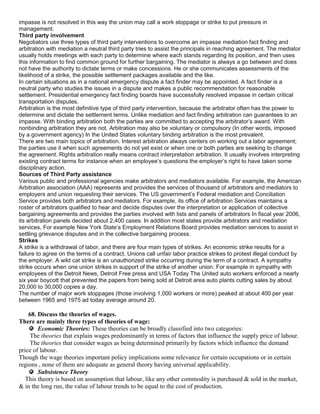 impasse is not resolved in this way the union may call a work stoppage or strike to put pressure in
management.
Third party involvement
Negotiators use three types of third party interventions to overcome an impasse mediation fact finding and
arbitration with mediation a neutral third party tries to assist the principals in reaching agreement. The mediator
usually holds meetings with each party to determine where each stands regarding its position, and then uses
this information to find common ground for further bargaining. The mediator is always a go between and does
not have the authority to dictate terms or make concessions. He or she communicates assessments of the
likelihood of a strike, the possible settlement packages available and the like.
In certain situations as in a national emergency dispute a fact finder may be appointed. A fact finder is a
neutral party who studies the issues in a dispute and makes a public recommendation for reasonable
settlement. Presidential emergency fact finding boards have successfully resolved impasse in certain critical
transportation disputes.
Arbitration is the most definitive type of third party intervention, because the arbitrator often has the power to
determine and dictate the settlement terms. Unlike mediation and fact finding arbitration can guarantees to an
impasse. With binding arbitration both the parties are committed to accepting the arbitrator‘s award. With
nonbinding arbitration they are not. Arbitration may also be voluntary or compulsory (In other words, imposed
by a government agency) In the United States voluntary binding arbitration is the most prevalent.
There are two main topics of arbitration. Interest arbitration always centers on working out a labor agreement;
the parties use it when such agreements do not yet exist or when one or both parties are seeking to change
the agreement. Rights arbitration really means contract interpretation arbitration. It usually involves interpreting
existing contract terms for instance when an employee‘s questions the employer‘s right to have taken some
disciplinary action.
Sources of Third Party assistance
Various public and professional agencies make arbitrators and mediators available. For example, the American
Arbitration association (AAA) represents and provides the services of thousand of arbitrators and mediators to
employers and union requesting their services. The US government‘s Federal mediation and Conciliation
Service provides both arbitrators and mediators. For example, its office of arbitration Services maintains a
roster of arbitrators qualified to hear and decide disputes over the interpretation or application of collective
bargaining agreements and provides the parties involved with lists and panels of arbitrators In fiscal year 2006,
its arbitration panels decided about 2,400 cases. In addition most states provide arbitrators and mediation
services, For example New York State‘s Employment Relations Board provides mediation services to assist in
settling grievance disputes and in the collective bargaining process.
Strikes
A strike is a withdrawal of labor, and there are four main types of strikes. An economic strike results for a
failure to agree on the terms of a contract. Unions call unfair labor practice strikes to protest illegal conduct by
the employer. A wild cat strike is an unauthorized strike occurring during the term of a contract. A sympathy
strike occurs when one union strikes in support of the strike of another union. For example in sympathy with
employees of the Detroit News, Detroit Free press and USA Today The United auto workers enforced a nearly
six year boycott that prevented the papers from being sold at Detroit area auto plants cutting sales by about
20,000 to 30,000 copies a day.
The number of major work stoppages (those involving 1,000 workers or more) peaked at about 400 per year
between 1965 and 1975 ad today average around 20.

    68. Discuss the theories of wages.
There are mainly three types of theories of wage:
        Economic Theories: These theories can be broadly classified into two categories:
     The theories that explain wages predominantly in terms of factors that influence the supply price of labour.
     The theories that consider wages as being determined primarily by factors which influence the demand
price of labour.
Though the wage theories important policy implications some relevance for certain occupations or in certain
regions , none of them are adequate as general theory having universal applicability.
        Subsistence Theory
   This theory is based on assumption that labour, like any other commodity is purchased & sold in the market,
& in the long run, the value of labour trends to be equal to the cost of production.
 