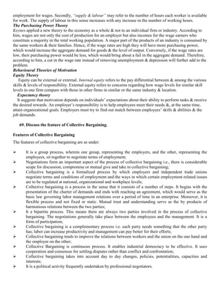 employment for wages. Secondly, “supply & labour” may refer to the number of hours each worker is available
for work. The supply of labour in this sense increases with any increase in the number of working hours.
The Purchasing Power Theory
Keynes applied a new theory to the economy as a whole & not to an individual firm or industry. According to
him, wages are not only the cost of production for an employer but also incomes for the wage earners who
constitute a majority in the total working population. A major part of the products of an industry is consumed by
the same workers & their families. Hence, if the wage rates are high they will have more purchasing power,
which would increase the aggregate demand for goods & the level of output. Conversely, if the wage rates are
low, their purchasing power would be less, which would bring about a fail in the aggregate demand. Therefore,
according to him, a cut in the wage rate instead of removing unemployment & depression will further add to the
problem.
Behavioural Theories of Motivation
Equity Theory
    Equity can be external or external. Internal equity refers to the pay differential between & among the various
skills & levels of responsibility. External equity refers to concerns regarding how wage levels for similar skill
levels in one firm compare with those in other firms in similar or the same industry & location.
   Expectancy theory
   It suggests that motivation depends on individuals‟ expectations about their ability to perform tasks & receive
the desired rewards. An employer‟s responsibility is to help employees meet their needs &, at the same time,
attain organizational goals. Employers must try to find out match between employees‟ skills & abilities & the
job demands.

    69. Discuss the feature of Collective Bargaining.

Features of Collective Bargaining
The features of collective bargaining are as under:

      It is a group process, wherein one group, representing the employers, and the other, representing the
       employees, sit together to negotiate terms of employment;
      Negotiations form an important aspect of the process of collective bargaining i.e., there is considerable
       scope for discussion, compromise or mutual give and take in collective bargaining;
      Collective bargaining is a formalized process by which employers and independent trade unions
       negotiate terms and conditions of employment and the ways in which certain employment-related issues
       are to be regulated at national, organizational and workplace levels;
      Collective bargaining is a process in the sense that it consists of a number of steps. It begins with the
       presentation of the charter of demands and ends with reaching an agreement, which would serve as the
       basic law governing labor management relations over a period of time in an enterprise. Moreover, it is
       flexible process and not fixed or static. Mutual trust and understanding serve as the by products of
       harmonious relations between the two parties;
      It a bipartite process. This means there are always two parties involved in the process of collective
       bargaining. The negotiations generally take place between the employees and the management. It is a
       form of participation;
      Collective bargaining is a complementary process i.e. each party needs something that the other party
       has; labor can increase productivity and management can pay better for their efforts;
      Collective bargaining tends to improve the relations between workers and the union on the one hand and
       the employer on the other;
      Collective Bargaining is continuous process. It enables industrial democracy to be effective. It uses
       cooperation and consensus for settling disputes rather than conflict and confrontation;
      Collective bargaining takes into account day to day changes, policies, potentialities, capacities and
       interests;
      It is a political activity frequently undertaken by professional negotiators.
 