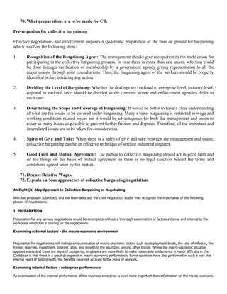 70. What preparations are to be made for CB.

Pre-requisites for collective bargaining

Effective negotiations and enforcement requires a systematic preparation of the base or ground for bargaining
which involves the following steps:

1.       Recognition of the Bargaining Agent: The management should give recognition to the trade union for
         participating in the collective bargaining process. In case there is more than one union, selection could
         be done through verification of membership by a government agency giving representation to all the
         major unions through joint consultations. Thus, the bargaining agent of the workers should be properly
         identified before initiating any action.

2.       Deciding the Level of Bargaining: Whether the dealings are confined to enterprise level, industry level,
         regional or national level should be decided as the contents, scope and enforcement agencies differ in
         each case.

3.       Determining the Scope and Coverage of Bargaining: It would be better to have a clear understanding
         of what are the issues to be covered under bargaining. Many a time, bargaining is restricted to wage and
         working conditions related issues but it would be advantageous for both the management and union to
         cover as many issues as possible to prevent further friction and disputes. Therefore, all the important and
         interrelated issues are to be taken for consideration.

4.       Spirit of Give and Take: When there is a spirit of give and take between the management and union,
         collective bargaining can be an effective technique of settling industrial disputes.

5.       Good Faith and Mutual Agreement: The parties to collective bargaining should act in good faith and
         do the things on the basis of mutual agreement as there is no legal sanction behind the terms and
         conditions agreed upon by the parties.

     71. Discuss Relative Wages.
     72. Explain various approaches of collective bargaining/negotiation.

An Eight (8) Step Approach to Collective Bargaining or Negotiating

With the proposals submitted, and the team selected, the chief negotiator/ leader may recognize the importance of the following
phases of negotiations:

1. PREPARATION

Preparation for any serious negotiations would be incomplete without a thorough examination of factors external and internal to the
workplace which has a bearing on the negotiations.

Examining external factors - the macro-economic environment


Preparation for negotiations will include an examination of macro-economic factors such as employment levels, the rate of inflation, the
foreign reserves, investment, interest rates, and growth in the economy, among other things. Where the macro-economic situation
appears stable and there are signs of prosperity, employers are more likely to make reasonable settlements. A major difficulty in the
Caribbean is that there is a great divergence in macro-economic performance. Some countries have also performed in such a way that
even in years of solid growth, the benefits have not accrued to the mass of workers.

Examining internal factors - enterprise performance

An examination of the internal performance of the business enterprise is even more important than information on the macro-economic
 