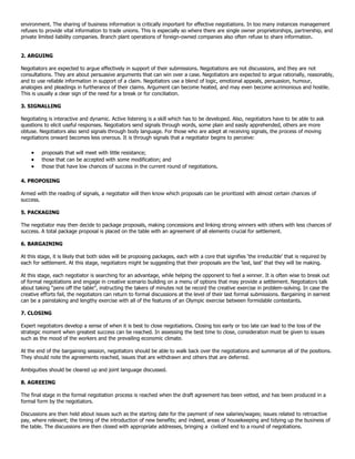 environment. The sharing of business information is critically important for effective negotiations. In too many instances management
refuses to provide vital information to trade unions. This is especially so where there are single owner proprietorships, partnership, and
private limited liability companies. Branch plant operations of foreign-owned companies also often refuse to share information.


2. ARGUING

Negotiators are expected to argue effectively in support of their submissions. Negotiations are not discussions, and they are not
consultations. They are about persuasive arguments that can win over a case. Negotiators are expected to argue rationally, reasonably,
and to use reliable information in support of a claim. Negotiators use a blend of logic, emotional appeals, persuasion, humour,
analogies and pleadings in furtherance of their claims. Argument can become heated, and may even become acrimonious and hostile.
This is usually a clear sign of the need for a break or for conciliation.

3. SIGNALLING

Negotiating is interactive and dynamic. Active listening is a skill which has to be developed. Also, negotiators have to be able to ask
questions to elicit useful responses. Negotiators send signals through words, some plain and easily apprehended, others are more
obtuse. Negotiators also send signals through body language. For those who are adept at receiving signals, the process of moving
negotiations onward becomes less onerous. It is through signals that a negotiator begins to perceive:

         proposals that will meet with little resistance;
         those that can be accepted with some modification; and
         those that have low chances of success in the current round of negotiations.

4. PROPOSING

Armed with the reading of signals, a negotiator will then know which proposals can be prioritized with almost certain chances of
success.

5. PACKAGING

The negotiator may then decide to package proposals, making concessions and linking strong winners with others with less chances of
success. A total package proposal is placed on the table with an agreement of all elements crucial for settlement.

6. BARGAINING

At this stage, it is likely that both sides will be proposing packages, each with a core that signifies „the irreducible‟ that is required by
each for settlement. At this stage, negotiators might be suggesting that their proposals are the „last, last‟ that they will be making.

At this stage, each negotiator is searching for an advantage, while helping the opponent to feel a winner. It is often wise to break out
of formal negotiations and engage in creative scenario building on a menu of options that may provide a settlement. Negotiators talk
about taking “pens off the table”, instructing the takers of minutes not be record the creative exercise in problem-solving. In case the
creative efforts fail, the negotiators can return to formal discussions at the level of their last formal submissions. Bargaining in earnest
can be a painstaking and lengthy exercise with all of the features of an Olympic exercise between formidable contestants.

7. CLOSING

Expert negotiators develop a sense of when it is best to close negotiations. Closing too early or too late can lead to the loss of the
strategic moment when greatest success can be reached. In assessing the best time to close, consideration must be given to issues
such as the mood of the workers and the prevailing economic climate.

At the end of the bargaining session, negotiators should be able to walk back over the negotiations and summarize all of the positions.
They should note the agreements reached, issues that are withdrawn and others that are deferred.

Ambiguities should be cleared up and joint language discussed.

8. AGREEING

The final stage in the formal negotiation process is reached when the draft agreement has been vetted, and has been produced in a
formal form by the negotiators.

Discussions are then held about issues such as the starting date for the payment of new salaries/wages; issues related to retroactive
pay, where relevant; the timing of the introduction of new benefits; and indeed, areas of housekeeping and tidying up the business of
the table. The discussions are then closed with appropriate addresses, bringing a civilized end to a round of negotiations.
 