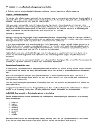 73. Explain process of collective bargaining/negotiation.

All Caribbean countries have developed a legislative and institutional framework supportive of collective bargaining.

Stages in Collective Bargaining

The first step in the collective bargaining process is that of organizing a group of workers, gaining recognition and developing a body of
proposals to submit to the employer as the basis of a collective agreement. The development of proposals to be submitted on behalf of
workers is a delicate process over which great care has to be taken.

Trade union leaders are required to meet with the general membership and seek a clear understanding of the changes in their
contracts which they require. Such a meeting may demonstrate differences among the members on serious issues, such as levels of
remuneration. The submission of many issues, including levels of compensation and conditions, will have to be examined against
market considerations. The role of a research facility within a union is thus very important.

Elements of submissions

Negotiators recognize that the submission must encompass various elements. Industrial relations existed at the workplace before the
entry of the union. A pattern of benefits, conditions, rules and regulations is usually in place. The negotiator must make an assessment
of those provisions that are already adequate and those where improvements can be made.

In terms of wages/salaries and other areas of remuneration, the first agreement is for setting a schedule in place, and must not be
confused with a revision. In a situation where wages/salaries are very far below the market value in circumstances that cannot be
justified, trade unions can sometimes achieve significant improvements for workers. In some cases, wages/salaries may already be
competitive in the market and the union may focus on conditions and other benefits.

Traditionally, the trade union submits a list of changes which forms the agenda for negotiations. In recent times, the list may be
enclosed in a draft collective agreement which helps to ensure that a collective agreement is signed early after the closure of
negotiations.

With recognition agreed, and proposals submitted, the union will usually inform the employer of the names of the shop stewards at the
workplace, and request the extension of courtesies in the performance of their functions.

Composition of negotiating team

In some instances, union negotiations are led by paid professional staff members and in others, by shop stewards from the workplace.
In many instances, the manager, the human resources manager, and the financial officer or accountant may lead the management‟s
team.

Many trade union negotiating teams are led by generalists who have to develop expertise on a wide area of subjects such as
compensation practices, benefit schemes, pensions and safety and health conditions. They must also have some legal training for
drafting language in agreements.

There is a growing tendency for specialists to sit on negotiating teams. Thus one person will deal with pension issues, another with
health care and so on.

In large companies with Human Resource Management Structures, there are officers who specialize in different areas of industrial
relations such as counselling, training, safety and health, negotiations, benefits, management and personnel matters.

An Eight (8) Step Approach to Collective Bargaining or Negotiating

With the proposals submitted, and the team selected, the chief negotiator/ leader may recognize the importance of the following
phases of negotiations:

    1.   Preparing
    2.   Arguing
    3.   Signalling
    4.   Proposing
    5.   Packaging
    6.   Bargaining
    7.   Closing
    8.   Agreeing.

Negotiation has already been described as a process involving diplomacy. Some claim that the negotiations forum is a „contested
terrain‟, that the process is akin to an act of war, where words, wit and logic take the place of lethal weapons.
 