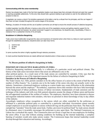 Communicating with the union membership

Mention has already been made of the fact that negotiation leaders must always keep their principals informed and seek their support
in reaching acceptable settlements. To this end, they should hold a general meeting to get workers to vote for the settlement they
propose to close on.

A negotiator can receive a shock if his tentative agreement at the table is met by a refusal from his principals, and this can happen if
they have not been included throughout the various stages of the process.

Meetings, circulation of minutes and the use of position summaries can all help to ensure the smooth process of collective bargaining.

A skilled negotiator has little difficulty in having a vote at the end of the negotiation process and getting majority support for his
agreement. He should not however, be unduly concerned if support is not unanimous. He should be wary, nevertheless, if there is
resistance from a substantial minority of his principals.

Breakdown in Collective Bargaining

Trade unions have traditionally recognized the value and importance of industrial action when there is a failure to reach agreement
through the established procedures. Industrial action can take many forms:

    1.   work-to-rule
    2.   go slow
    3.   strike

In some countries the strike is highly regulated through statutory provisions.

In most countries Essential Services are clearly defined and industrial action in these areas is circumscribed.



    74. Discuss position of collective bargaining in India.

POSITION OF COLLECTIVE BARGAINING IN INDIA
Collective Bargaining machinery essentially is a reflection of a particular social and political climate. The
history of the trade union movement shows that union are affiliated to one or the
other political parties. As a result most of the trade unions are controlled by outsiders. Critic says that the
presence of outsiders is one of the important reasons for the failure of collective bargaining in India.i
Outsiders in the Process of Collective Bargaining
The Trade Unions Act, 1926, permits outsiders to be the office bearers of a union to the extent of half the total
number of office bearers.ii So, it permits one to be the leader of the union who does not actually work in the
industry. Sometimes a dismissed employee working as a union leader may create difficulties in the relationship
between the union and the employer.iii Nevertheless, experience shows that outsiders who have little knowledge
of the background of labour problems, history of labour movement, fundamentals of trade unionism and the
technique of the industry and with even little general education assume the charge of labour union and become
the self-appointed custodian of the welfare of workers. The employers, therefore, have been reluctant to discuss
and negotiate industrial matters with outsiders, who have no personal or direct knowledge of day to day affairs
of the industry.
Accordingly employers refuse recognition to the unions which are either controlled by the politicians or
affiliated to a particular political party or controlled by a particular individual. Government cannot morally
compel employers to accord recognition to unions without driving out the politicians from them. The State must
outright ban "outsiders" from the trade union body. Further, provision for political fundiv by trade unions should
be eliminated, since it invariably encourages the politicians to prey upon them. The National Commission on
Labour has overlooked this aspect. The Commission does not favour a legal ban on non-employees for holding
the union office. It says that without creating conditions for building up the internal leadership, a complete
banning of outsiders would only make unions weaker. The Commission hopes that internal leadership would
develop through their education and training. Accordingly
 